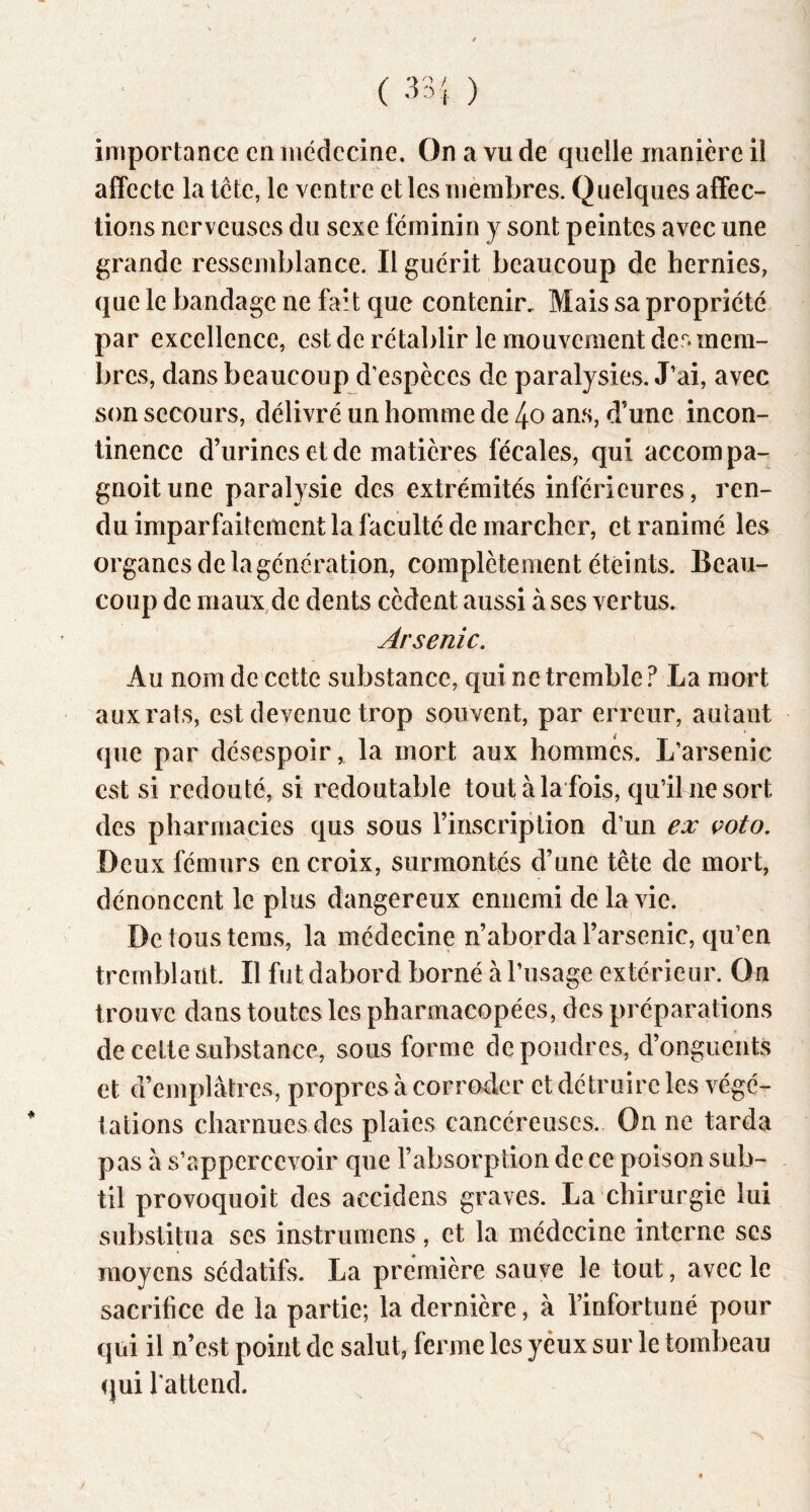 importance en médecine. On a vu de quelle manière il affecte la tête, le ventre et les mèinbres. Quelques affec- tions nerveuses du sexe féminin y sont peintes avec une grande ressemblance. Il guérit beaucoup de hernies, que le bandage ne fait que contenir. Mais sa propriété par excellence, est de rétablir le mouvement des mem- bres, dans beaucoup d'espèces de paralysies. J’ai, avec son secours, délivré un homme de 4o ans, d’une incon- tinence d’urines et de matières fécales, qui accompa- gnoit une paralysie des extrémités inférieures, ren- du imparfaitement la faculté de marcher, et ranimé les organes de la génération, complètement éteints. Beau- coup de maux,de dents cèdent aussi à ses vertus. Arsenic. Au nom de cette substance, qui ne tremble? La mort aux rats, est devenue trop souvent, par erreur, autant que par désespoir, la mort aux hommes. L’arsenic est si redouté, si redoutable tout à la fois, qu’il ne sort des pharmacies qus sous l’inscription d’un ex voto. Deux fémurs en croix, surmontés d’une tête de mort, dénoncent le plus dangereux ennemi de la vie. De tous teras, la médecine n’aborda l’arsenic, qu’en tremblant. Il fut dabord borné à l’usage extérieur. On trouve dans toutes les pharmacopées, des préparations de celte substance, sous forme de poudres, d’onguents et d’emplâtres, propres à corroder et détruire les végé- tations charnues des plaies cancéreuses. On ne tarda pas â s’appercevoir que l’absorption de ce poison sub- til provoquoit des accidens graves. La chirurgie lui substitua ses instrumens, et la médecine interne scs moyens sédatifs. La première sauve le tout, avec le sacrifice de la partie; la dernière, à l’infortuné pour qui il n’est point de salut, ferme les yeux sur le tombeau qui l'attend.