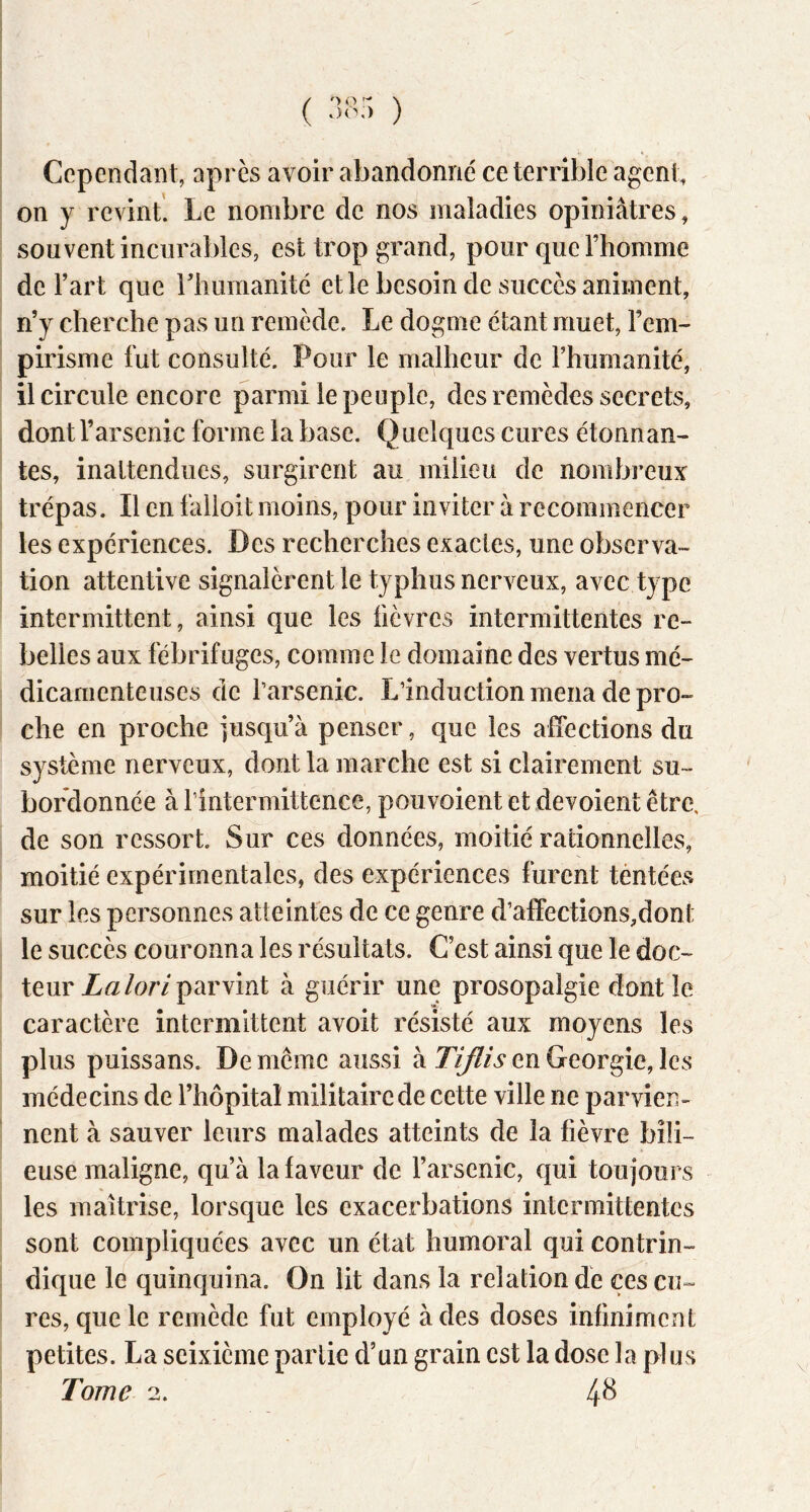 ( ) Cependant, après avoir abandonné ce terrible agent, on y revint. Le nombre de nos maladies opiniâtres, souvent incurables, est trop grand, pour que l’homme de l’art que rhumanité et le besoin de succès animent, n’y cherche pas un remède. Le dogme étant muet, l’em- pirisme fut consulté. Pour le malheur de l’humanité, il circule encore parmi le peuple, des remèdes secrets, dont l’arsenic forme la base. Quelques cures étonnan- tes, inattendues, surgirent au milieu de nombreux trépas. Il en lâlioit moins, pour inviter à recommencer les expériences. Des recherches exactes, une observa- tion attentive signalèrent le typhus nerveux, avec type intermittent, ainsi que les fièvres intermittentes re- belles aux fébrifuges, comme le domaine des vertus mé- dicamenteuses de l’arsenic. L’induction mena de pro- che en proche jusqu’à penser, que les affections du système nerveux, dont la marche est si clairement su- bordonnée à rintermittence, pouvoient et dévoient être, de son ressort. Sur ces données, moitié rationnelles, moitié expérimentales, des expériences furent tentées sur les personnes atteintes de ce genre d’affections,dont le succès couronna les résultats. C’est ainsi que le doc- teur Za/or/parvint à guérir une prosopalgie dont le caractère intermittent avoit résisté aux moyens les plus puissans. De meme aussi à en Géorgie, les médecins de l’hôpital militaire de cette ville ne parvien- nent à sauver leurs malades atteints de la fièvre bili- euse maligne, qu’à la faveur de l’arsenic, qui toujours les maîtrise, lorsque les exacerbations intermittentes sont compliquées avec un état humoral qui contrin- dique le quinquina. On lit dans la relation de ces cu- res, que le remède fut employé à des doses infiniment petites. La seixième partie d’un grain est la dose la plus