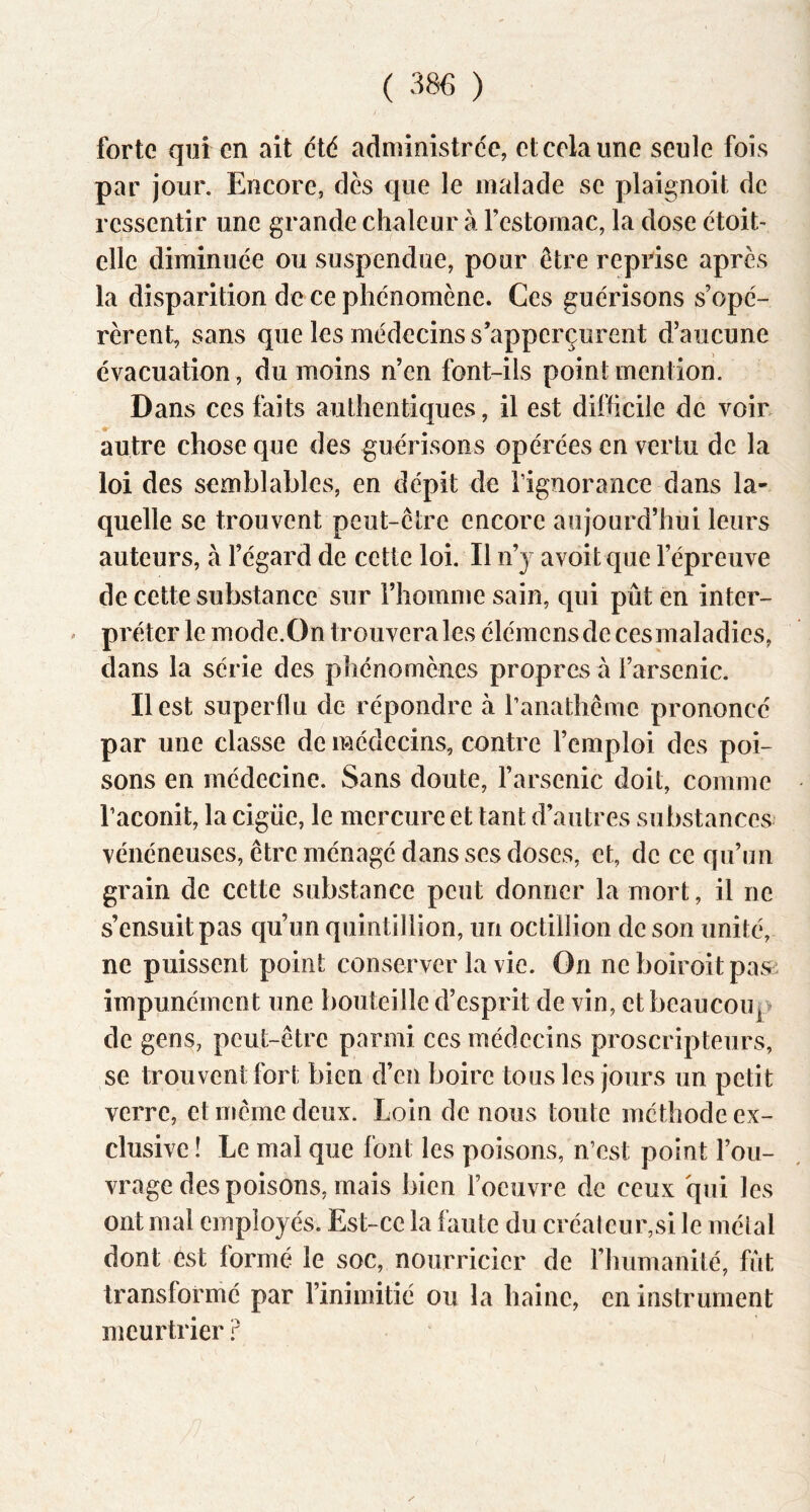 forte qui en ait été administre'e, et cela une seule fois par jour. Encore, dès que le malade se plaignoit de ressentir une grande chaleur à l’estomac, la dose ètoit- elle diminuée ou suspendue, pour être reprise après la disparition de ce phénomène. Ces guérisons s’opé- rèrent, sans que les médecins s’apperçurent d’aucune évacuation, du moins n’en font-ils point mention. Dans ces faits authentiques, il est difficile de voir, autre chose que des guérisons opérées en vertu de la loi des semblables, en dépit de l’ignorance dans la- quelle se trouvent peut-être encore aujourd’hui leurs auteurs, à l’égard de cette loi. Il n’y avoit que l’épreuve de cette substance sur l’homme sain, qui pût en inter- ' prêter le mode.On trouvera les éléinens de ces maladies, dans la série des phénomènes propres à l’arsenic. Il est superflu de répondre à ranathêine prononcé par une classe de médecins, contre l’emploi des poi- sons en médecine. Sans doute, l’arsenic doit, comme raconit, la cigüe, le mercure et tant d’autres substances vénéneuses, être ménagé dans ses doses, et, de ce qu’un grain de cette substance peut donner la mort, il ne s’ensuit pas qu’un quintillion, un octillion de son unité, ne puissent point conserver la vie. On ne boiroitpasi impunément une bouteille d’esprit de vin, et beaucoup de gens, peut-être parmi ces médecins proscripteurs, se trouvent fort bien d’en boire tous les jours un petit verre, et même deux. Loin de nous toute méthode ex- clusive ! Le mal que font les poisons, n’est point l’ou- vrage des poisons, mais bien l’oeuvre de ceux qui les ont mal employés. Est-ce la faute du créaleur,si le métal dont est formé le soc, nourricier de l’humanité, fût transformé par l’inimitié ou la haine, en instrument meurtrier P