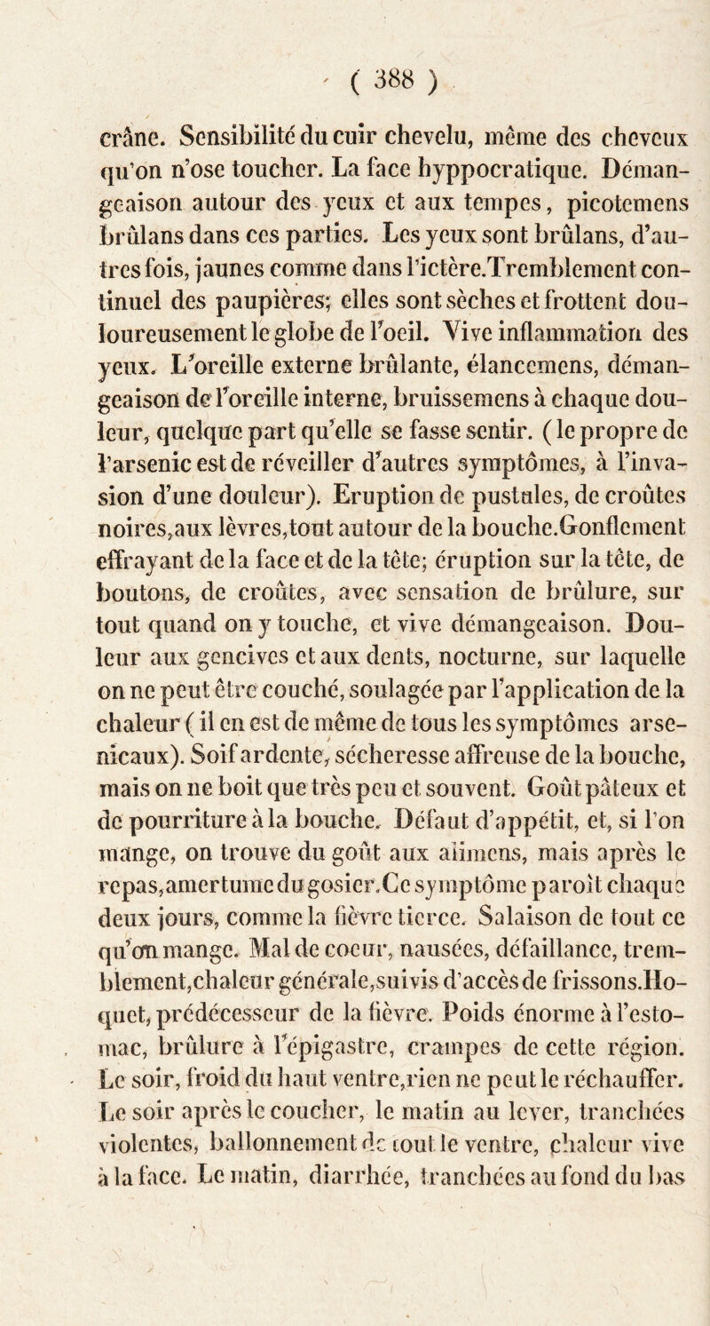 crâne. Sensibiiité du cuir chevelu, même des cheveux qu’on n’ose toucher. La face hyppocratique. Déman- geaison autour des-yeux et aux tempes, picotemens brûlans dans ces parties. Les yeux sont brûlans, d’au- tres fois, jaunes comme dans rictère.Tremblement con- tinuel des paupières; elles sont sèches et frottent dou- loureusement le globe de Foeil. Vive inflammation des yeux. LWeille externe brûlante, élancemens, déman- geaison de l’oreille interne, bruissemens à chaque dou- leur, quelque part qu’elle se fasse sentir. ( le propre de l’arsenic est de réveiller d’autres symptômes, à l’inva- sion d’une douleur). Eruption de pustules, de croûtes noires,aux lèvres,tout autour de la bouche.Gonflement effrayant de la face et de la tête; éruption sur la tête, de boutons, de croûtes, avec sensation de brûlure, sur tout quand on y touche, et vive démangeaison. Dou- leur aux gencives et aux dents, nocturne, sur laquelle on ne peut être couché, soulagée par l’application de la chaleur ( il en est de même de tous les symptômes arse- nicaux). Soif ardente, sécheresse affreuse de la bouche, mais on ne boit que très peu et souvent. Goût pâteux et de pourriture à la bouche. Défaut d’oppétit, et, si l’on mange, on trouve du goût aux alimens, mais après le repas,amertume du gosierXe symptôme paroît chaque deux jours, comme la fièvre tierce. Salaison de tout ce qu’on mange. Mal de coeur, nausées, défaillance, trern- blement,chaleur générale,suivis d’accès de frissons.Ho- quet, prédécesseur de la fièvre. Poids énorme à l’esto- mac, brûlure à Tépigastre, crampes de cette région. Le soir, froid du haut ventre,rien ne peut le réchauffer. Le soir après le coucher, le matin au lever, tranchées violentes, ballonnement de coût le ventre, chaleur vive à la face. Le matin, diarrhée, tranchées au fond du bas