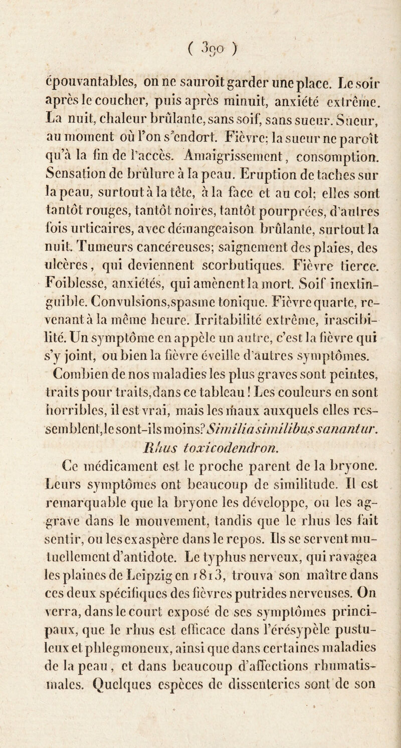 ( ) épouvantables, on ne saiiroit garder une place. Le soir apres le coucher, puis après minuit, anxiété extrême. La nuit, chaleur brûlante, sans soif, sans sueur. Sueur, au moment où ron s^endort. Fièvre; la sueur ne paroit qu’à la fin de f accès. Amaigrissement, consomption. Sensation de brûlure à la peau. Eruption de taches sur la peau, surtout à la tête, à la face et au col; elles sont tantôt rouges, tantôt noires, tantôt pourprées, d’autres fois urticaires, avec démangeaison brûlante, surtout la nuit. Tumeurs cancéreuses; saignement des plaies, des ulcères, qui deviennent scorbutiques. Fièvre tierce. Foiblesse, anxiétés, qui amènent la mort. Soif inextin- guible. Convulsions,spasme tonique. Fièvre quarte, re- venant à la même heure. Irritabilité extrême, irascibi- lité. Un symptôme en appèle un autre, c’est la fièvre qui s’y joint, ou bien la fièvre éveille d’autres symptômes. Combien de nos maladies les plus graves sont peintes, traits pour traits,dans ce tableau ! Les couleurs en sont iiorribles, il est vrai, mais les ihaux auxquels elles res- Similiasimilibussanantiir, llhus toxicodendron. Ce médicament est le proche parent de la bryone. Leurs symptômes ont beaucoup de similitude. Il est remarquable que la bryone les développe, ou les ag- grave dans le mouvement, tandis que le rhus les fait sentir, ou les exaspère dans le repos. Ils se servent mu- tuellement d’antidote. Le typhus nerveux, qui ravagea les plaines de Leipzig en f8i 3, trouva son maître dans ces deux spécifiques des fièvres putrides nerveuses. On verra, dans le court exposé de scs symptômes princi- paux, que le rhus est efficace dans l’érésypèle pustu- leux et phlegmoneux, ainsi que dans certaines maladies de la peau, et dans beaucoup d’affections rhumatis- males. Quelques espèces de dissenterics sont de son