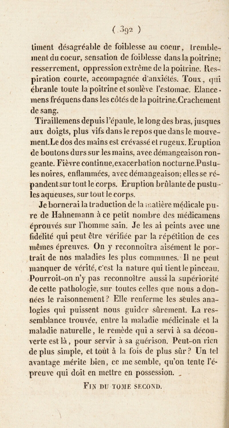 liment désagréable de foiblessc au coeur, tremble- ment du coeur, sensation de foiblesse dans la poitrine; resserrement, oppression extrcme de la poitrine. Res- piration courte, accompagnée d’anxiétés. Toux , (jui ébranle toute la poitrine et soulève Festomac. Elance- mens fréquens dans les côtés de la poitrine.Crachement de sang. Tiraillemens depuis Fépaule, le long des bras, jusques aux doigts, plus vifs dans le repos que dans le mouve- ment.Le dos des mains est crévassé et rugeux. Eruption de boutons durs sur les mains, avee démangeaison ron- geante. Fièvre continue,exacerbation nocturne.Pustu- les noires, enflammées, avec démangeaison; elles se ré- pandent sur tout le corps. Eruption brûlante de pustu- ' les aqueuses, sur tout le corps. Je bornerai la traduction de la matière médicale pu- re de Hahnemann à ce petit nombre des médicamens éprouvés sur l’homme sain. Je les ai peints avec une fidelité qui peut être vérifiée par la répétition de ces mêmes épreuves. On y reconnoitra aisément le por- trait de nés maladies les plus communes. Il ne peut manquer de vérité, c’est la nature qui tient le pinceau. Pourroit-on n’y pas reconnoître aussi la supériorité de cette pathologie, sur toutes celles que nous a don- nées le raisonnement ? Elle renferme les seules ana- logies qui puissent nous guider sûrement. La res- semblance trouvée, entre la maladie médicinale et la maladie naturelle, le remède qui a servi à sa décou- verte est là, pour servir à sa guérison. Peut-on rien de plus simple, et toùt à la fois de plus sûr ? Un tel avantage mérite bien, ce me semble, qu’on tente Fé- preuve qui doit en mettre en possession. ^ Fin du tome second.