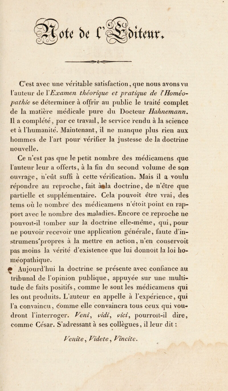 C’est avec une véritable satisfaction, que nous avons vu l’auteur de XExamen théorique et pratique de THoméo^ pathie se déterminer à offrir au public le traité complet de la matière médicale pure du Docteur Hahnemami, 11 a complété, par ce travail, le service rendu à la science et à l’humanité. Maintenant, il ne manque plus rien aux hommes de l’art pour vérifier la justesse de la doctrine nouvelle. Ce n’est pas que le petit nombre des médicamens que l’auteur leur a offerts, à la fin du second volume de sou ouvrage, n’eût suffi à cette vérification. Mais il a voulu répondre au reproche, fait à*la doctrine, de n’étre que partielle et supplémentaire. Cela pouvoit être vrai, des tems où le nombre' des médicamens n’étoit point en rap- port avec le nombre des maladies. Encore ce reproche ne pouvoit-il tomber sur la doctrine elle-même, qui, pour ne pouvoir recevoir une application générale, faute d’in- strumens'^propres à la mettre en action, n’en conservoit pas moins la vérité d’existence que lui donnoit la loi ho- méopathique. # Aujourd’hui la doctrine se présente avec confiance au tribunal de l’opinion publique, appuyée sur une multi- tude de faits positifs, comme le sont les médicamens qui les ont produits. L’auteur en appelle à l’expérience, qui l’a convaincu, comme elle convaincra tous ceux qui vou- dront l’interroger. Veni^ oidi, vici^ pourroit-il dire, comme César. S’adressant à ses collègues, il leur dit : VeJÙte^ Videte^ Vincite,