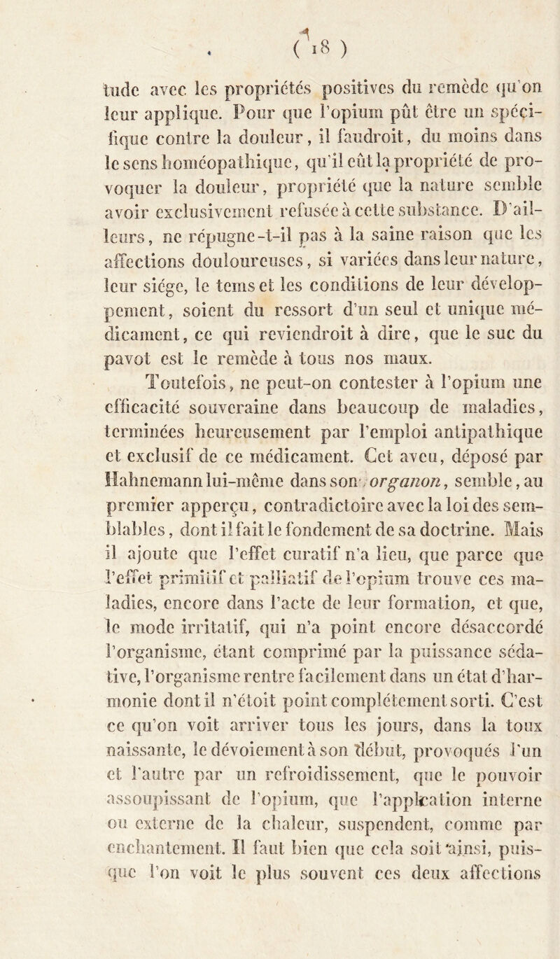 r>8 ) tilde avec les propriétés positives du remède (|u’on leur applique. Pour que l’opium pût être un spéci- fique contre la douleur, il faudroit, du moins dans le sens lioméopatliique, qu’il eût la propriété de pro- voquer la douleur, propriété que la nature semble avoir exclusivement refusée à cette substance. D’ail- leurs, ne répugne-t-il pas à la saine raison que les affections douloureuses, si variées dans leur nature, leur siège, le tems et les conditions de leur dévelop- pement , soient du ressort d’un seul et unique mé- dicament , ce qui reviendroit à dire, que le suc du pavot est le remède a tous nos maux. Toutefois, ne peut-on contester à l’opium une efficacité souveraine dans beaucoup de maladies, terminées heureusement par l’emploi antipathique et exclusif de ce médicament. Cet aveu, déposé par îlahnemannlui-même dmsson;org-aiion, semble,au premier apperçu, contradictoire avec la loi des sem- blables , dont il fait le fondement de sa doctrine. Mais il ajoute que l’effet curatif n’a lieu, que parce que l’effet primitif et palliatif de l’opium trouve ces ma- ladies, encore dans l’acte de leur formation, et que, le mode irritatif, qui n’a point encore désaccordé l’organisme, étant comprimé par la puissance séda- tive, l’organisme rentre facilement dans un état d’har- monie dont il n’étoit point complètement sorti. C’est ce qu’on voit arriver tous les jours, dans la toux naissante, le dévoiement à son début, provoqués l'un et l’autre par un refroidissement, que le pouvoir assoupissant de î’opiiim, que l’application interne ou externe de la chaleur, suspendent, comme par enehantement. Il faut bien que cela soit'afnsi, puis- que l’on voit le plus souvent ces deux affections