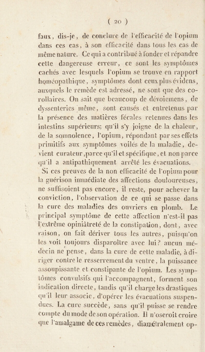 faux, dis-je, de coiiclorc de reffseadic de i’opiom dans CCS cas, à son cfficacilé dans tous les cas de inemc nalnrc. Ce qui a conlribué à fonder et répandre cette dangereuse erreur, ce sont les symptômes cachés avec lesquels ropium se trouve en rapport homéopatliiquc, symptômes dont ceux plus évidens, auxquels le remède esl adressé, ne sont que des co- rollaires. On sait que beaucoup de dévoicmens, de dyssenteries 'meme, sont causés et entretenus par la présence des matières fécales retenues dans les intestins supérieurs; qu’il s’y joigne de la cliaieur, de la sqiimolence, l’opium, répondant par ses effets primitifs aux symptômes voilés de la maladie, de- vient curateur,par ce qu’il et spécifique, et non parce qu’il a antipatîiiqiicment arrêté les évacuations. Si ces preuves de la non efficacité de l’opium pour la guérison immédiate des affections douloureuses, ne suffisoieiit pas encore, il reste, pour achever la conviction, l’observation de ce qui se passe dans la cure des maladies des ouvriers en plomb. Le principal symptôme de cette affection ii’cst-il pas l’extrême opiniâtreté de la constipation, dont, avec raison, on fait dériver tous les autres, puisqu’on les voit toujours disparoltre avec lui.^ aucun mé- decin ne pense, dans la cure de celte maladie, à di- riger contre le resserrement du ventre, la puissance assoupissante et constipante de l’opium. Les symp- tômes convulsifs qui l’accompagnent, forment son indication directe, tandis qu’il charge les drastiques qu’il leur associe, d’opérer les évacuations suspen- dues. La cure succède, sans qu’il puisse se rendre compte du mode de son opération. Il n’oseroit croire que l’amalgame de ces remèdes, diamétralement op- /