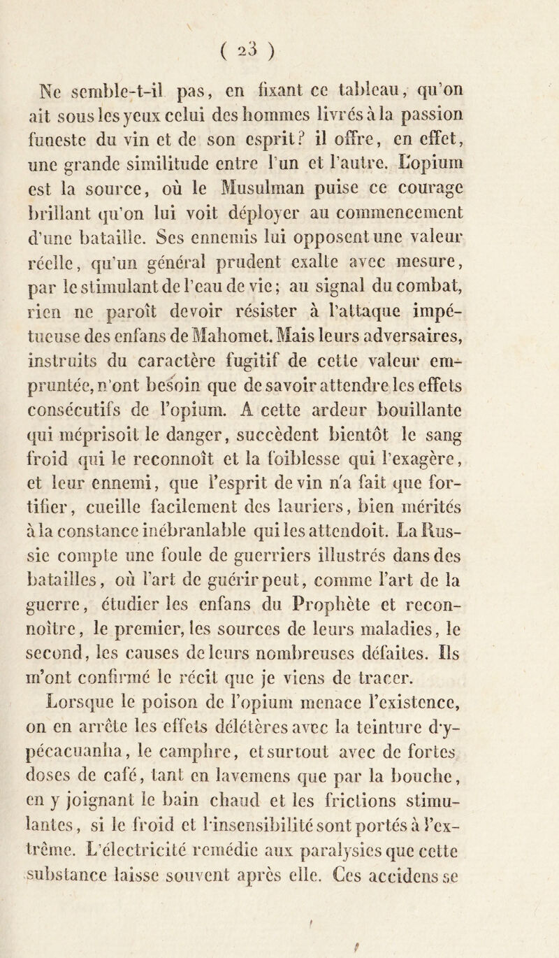 Ne semble-t-iî pas, en fixant ce tableau, qu’on ait sous les yeux celui des hommes livrés à la passion funeste du vin et de son esprit? il offre, en effet, une grande similitude entre l’un et l’autre. L'opium est la source, où le Musulman puise ce courage brillant qu’on lui voit déployer au commencement d’une bataille. Ses ennemis lui opposent une valeur réelle, qu’un général prudent exalle avec mesure, par le stimulant de l’eau de vie; au signal du combat, rien ne paroît devoir résister à l’attaque impé- tueuse des enfans de Mahomet. Mais leurs adversaires, instruits du caractère fugitif de cette valeur em- pruntée, n’ont besoin que de savoir attendre les effets consécutifs de Fopium. A cette ardeur bouillante qui méprisoit le danger, succèdent bientôt le sang froid qui le reconnoît et la foiblesse qui l’exagère, et leur ennemi, que Fesprit devin n'a fait que for- tifier , cueille facilement des lauriers, bien mérités à la constance inébranlable qui les attendoit. La Rus- sie compte une foule de guerriers illustrés dans des batailles, où Fart de guérir peut, comme Fart de la guerre, étudier les enfans du Prophète et recon- noître, le premier, les sources de leurs maladies, le second, les causes de leurs nombreuses défaites. Ils m’ont confirmé le récit que Je viens de tracer. Lorsque le poison de Fopium menace l’existence, on en arrête les effets délétères avec la teinture d*y- pécacuanha, le camphre, et surtout avec de fortes doses de café, tant en lavemens que par la bouche, en y joignant le bain chaud et les frictions stimu- lantes , si le froid et l'insensibilité sont portés à Fex- trêrne. L’électricité remédie aux paralysies que cette substance laisse souvent après elle. Ces accidens se f