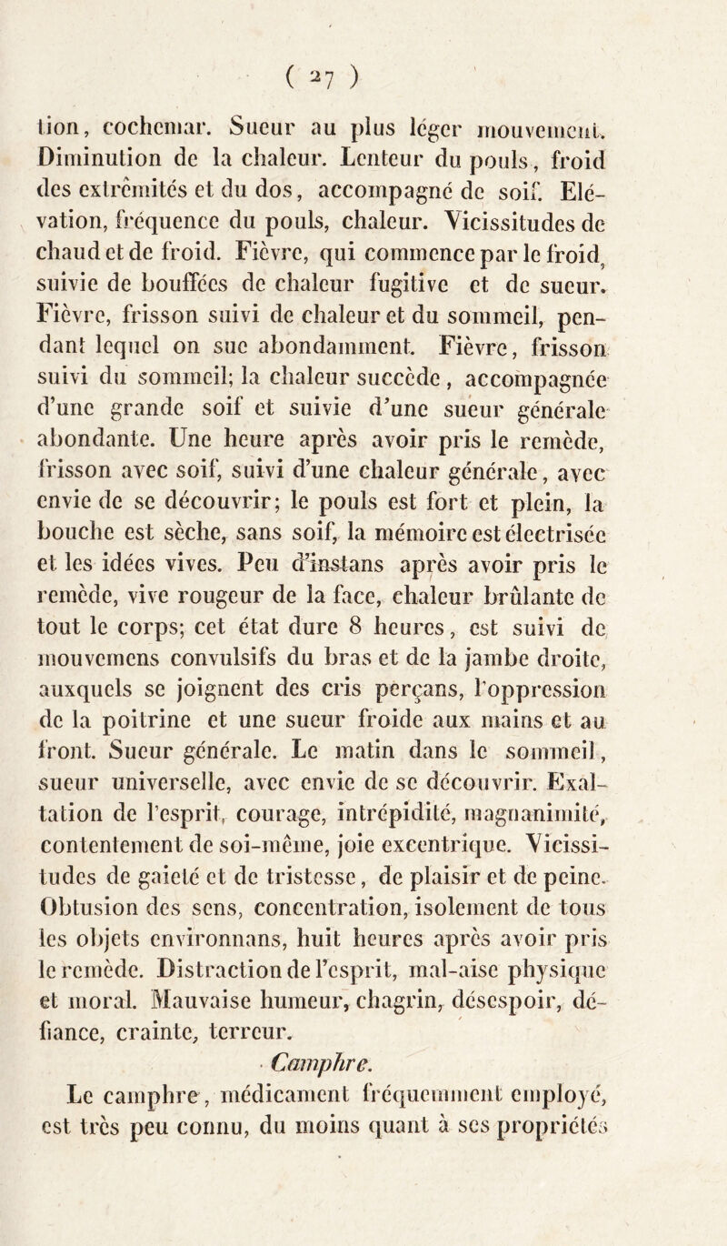 ( ^7 ) tion, cocheniar. Sueur au plus léger mouveiiiciil. Diminution de la chaleur. Lenteur du pouls, froid des extrémités et du dos, accompagné de soif. Elé- vation, fréquence du pouls, chaleur. Vicissitudes de chaud et de froid. Fièvre, qui commence par le froid^ suivie de bouffées de chaleur fugitive et de sueur. Fièvre, frisson suivi de chaleur et du sommeil, pen- dant lequel on sue abondamment. Fièvre, frisson- suivi du sommeil; la chaleur succède , accompagnée d’une grande soif et suivie d’une sueur générale abondante. Une heure après avoir pris le remède, frisson avec soif, suivi d’une chaleur générale, avec envie de se découvrir; le pouls est fort et plein, la bouche est sèche, sans soif, la mémoire est électrisée et les idées vives. Peu d’insfans après avoir pris le remède, vive rougeur de la face, chaleur brûlante de tout le corps; cet état dure 8 heures, est suivi de. mouvemens convulsifs du bras et de la jambe droite, auxquels se joignent des cris perçans, l’oppression de la poitrine et une sueur froide aux mains et au front. Sueur générale. Le matin dans le sommeil, sueur universelle, avec envie de se découvrir. Exal- tation de l’esprit, courage, intrépidité, magnanimité, contentement de soi-même, joie excentrique. Vicissi- tudes de gaieté et de tristesse, de plaisir et de peine. Obtusion des sens, concentration, isolement de tous les objets environnans, huit heures après avoir pris le remède. Distraction de l’esprit, mal-aise physique et moral. Mauvaise humeur, chagrin, désespoir, dé- / fiance, crainte, terreur.  Camphre, Le camphre , médicament fréquemment employé, est très peu connu, du moins quant à ses propriétés