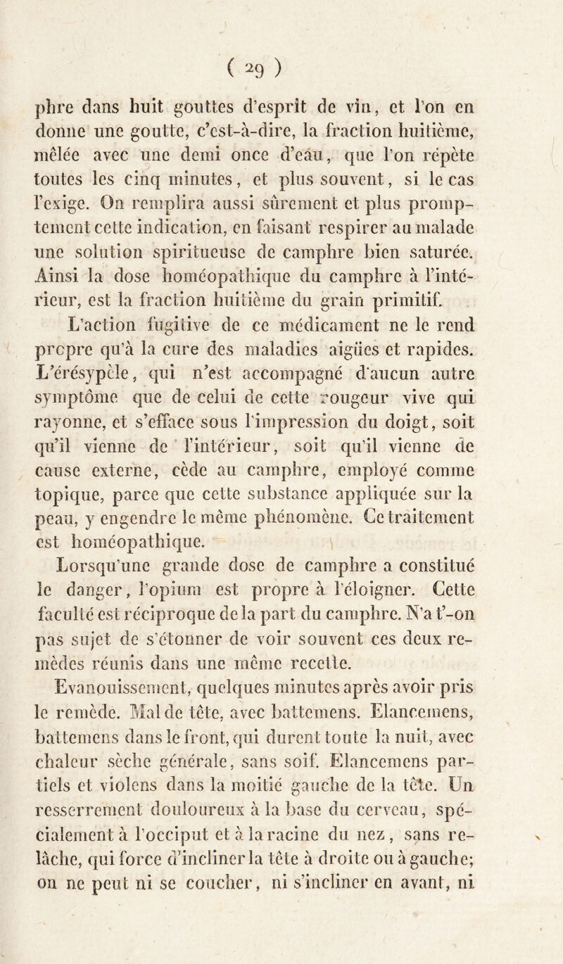 plire dans huit gouttes d’esprît de vin, et l’on en donne une goutte, c’est-à-dire, la fraction huitième, mêlée avec une demi once d’eâii, que l’on répète toutes les cinq minutes, et plus souvent, si le cas rexigc. On remplira aussi sûrement et plus promp- tement cette indication, en faisant respirer au malade une solution spiritueuse de camphre bien saturée. Ainsi la dose homéopathique du camphre à l’inté- rieur, est la fraction huitième du grain primitif. L’action fugitive de ce médicament ne le rend propre qu’à la cure des maladies aigues et rapides. L’érésjpèle, qui n’est accompagné daucun autre symptôme que de celui de cette rougeur vive qui rayonne, et s’efface sous l'impression du doigt, soit qu’il vienne de ’ fintérieur, soit qu’il vienne de cause externe, cède au camphre, employé comme topique, parce que cette substance appliquée sur la peau, y engendre le même phénomène. Ce traitement est homéopathique. Lorsqu’une grande dose de camphre a constitué le danger, l’opium est propre à l’éloigner. Cette faculté est réciproque de la part du camphre. N’a t’-on pas sujet de s’étonner de voir souvent ces deux re- mèdes réunis dans une même recette. Evanouissement, quelques minutes après avoir pris le remède. Mal de tête, avec battemens. Elancemens, battemens dans le front, qui durent toute la nuit, avec chaleur sèche générale, sans soif. Elancemens par- tiels et violens dans la moitié gauche de la tête. Un resserrement douloureux à la base du cerveau, spé- cialement à l’occiput et à la racine du nez, sans re- lâche, qui force d’incliner la tête à droite ou à gauche; on ne peut ni se coucher, ni s’incliner en avant, ni