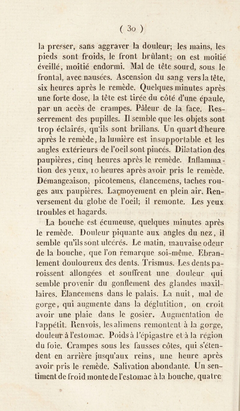 la presser, sans aggraver la douleur; les mains, les pieds sont froids, le front brûlant; on est moitié éveillé, moitié endormi. Mal de tête sourd, sous le frontal, avec nausées. Ascension du sang vers la tête, six heures après le remède. Quelques minutes après une forte dose, la tête est tirée du côté d’une épaule, par un accès de crampes. Pâleur de la face. Pies- serrement des pupilles. Il semble que les objets sont trop éclairés, qu'ils sont brillans. Un quart d’heure après le remède, la lumière est insupportable et les angles extérieurs de l’oeil sont pincés. Dilatation des paupières, cinq heures après le remède. Inflamma- tion des yeux, lo heures après avoir pris le remède. Démangeaison, picotemens, élancemens, taches rou- ges aux paupières. Laçmoyement en plein air. Pien- verseraent du globe de l’oeil; il remonte. Les yeux troubles et hagards. La bouche est écumeuse, quelques minutes après le remède. Douleur piquante aux angles du nez, il semble qu’ils sont ulcérés. Le matin, mauvaise odeur de la bouche, que l’on remarque soi-même. Ebran- lement douloureux des dents. Trismus. Les dents pa- roissent allongées et souffrent une douleur qui semble provenir du gonflement des glandes maxil- laires. Elancemens dans le palais. La nuit, mal de gorge, qui augmente dans la déglutition, on croit avoir une plaie dans le gosier. Augmentation de l’appétit. Pierivois, lesalimens remontent à la gorge, douleur à l’estomac. Poids à Tépigastre et à la région du foie. Crampes sous les fausses côtes, qui s’éten- dent en arrière jusqu’aux reins, une heure après avoir pris le remède. Salivation abondante. Un sen- timent de froid monte de l’estomac à la bouche, quatre'