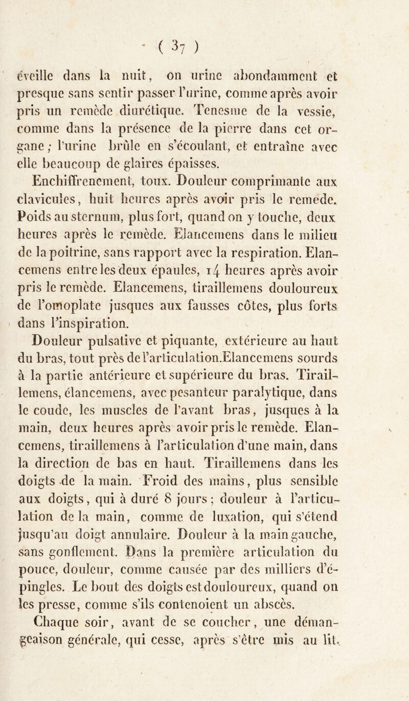 I ' ( 3? ) l dveille dans la nuit, on urine abondamrncîit et presque sans sentir passer rurine, comme après avoir pris un remède diurétique. Tenesme de la vessie, comme dans la présence de la pierre dans cet or- gane ; l’urine brûle en s’écoulant, et entraîne avec elle beaucoup de glaires épaisses. Encliiffrencmerit, toux. Douleur comprimante aux clavicules, huit heures après avoir pris le rcmede. Poids au sternum, plus fort, quand on ) touche, deux heures après le remède. Elancemens dans le milieu de la poitrine, sans rapport avec la respiration. Elan- cemens entre les deux épaules, i4 heures après avoir pris le remède. Elancemens, tiraillemens douloureux de l’omoplate jusques aux fausses côtes, plus forts dans l’inspiration. Douleur pulsative et piquante, extérieure au haut du bras, tout près dei’articulation.Elancemens sourds à la partie antérieure et supérieure du bras. Tirail- lemens, élancemens, avec pesanteur paralytique, dans le coude, les muscles de l’avant bras, jusques à la main, deux heures après avoir pris le remède. Elan- cemens, tiraillemens à l’articulation d’une main, dans la direction de bas en haut. Tiraillemens dans les doigts.de la main. Froid des mains, plus sensible aux doigts, qui à duré 8 jours; douleur à l’articu- lation delà main, comme de luxation, qui s’étend jusqu’au doigt annulaire. Douleur à la main gauche, sans gonflement. Dans la première articulation du pouce, douleur, comme causée par des milliers d’é- pingles. Debout des doigts est douloureux, quand on les presse, comme s’ils contenoient un abscès. Chaque soir, avant de se coucher, une déman- geaison générale, qui cesse, après s’être mis au lit..