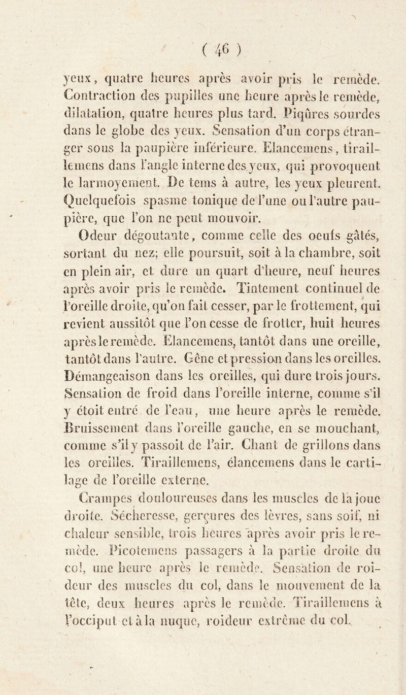 yeux, quatre heures après avoir pris le reiuècle. Coiitraction des pupilles une lieure après le remède, dilatation, quatre heures plus tard. Piqûres sourdes dans le globe des yeux. Sensation d’un corps étran- ger sous la paupière inférieure. Elaiicemens, tirail- kiiiens dans Fangle interne des yeux, qui provoquent le larmoyemeot. De teins à autre, les yeux pleurent. Quelquefois spasme tonique de Tune ou l’autre pau- pière, que Ton ne peut mouvoir. Odeur dégoûtante, comme celle des oeufs gâtés, sortant du nez; elle poursuit, soit à la chambre, soit en plein air, et dure un quart d’heure, neuf heures après avoir pris le remède. Tintement continuel de l’oreille droite, qu’on fait cesser, par le frottement, qui revient aussitôt que l’on cesse de frotter, huit heures après le remède. Elancemens, tantôt dans une oreille, tantôt dans l’aulre. Gêne etpressian dans les oreilles. Démangeaison dans les oreilles, qui dure trois jours. Sensation de froid dans l’oreille interne, comme s’il y étoit entré de Feau, une heure après le remède. Bruissement dans Foreille gauche, en se mouchant, comme s’ily passoit de Fair. Chant de grillons dans les oreilles. Tiraillemens, élancemens dans le carti- lage de Foreille externe. Crampes douloureuses dans les muscles de Fa joue droite. Sécheresse, gerçures des lèvres, sans soif, ni chaleur sensible, trois heures après avoir pris le re- mède. Picolemens passagers â la partie droite du col, une heure après le remède. Sensation de roi- deur des muscles du col, dans le mouvement de la tête, deux heures après le remède. Tiraillemens â Focciput elàla nuque, roideur extrême du col