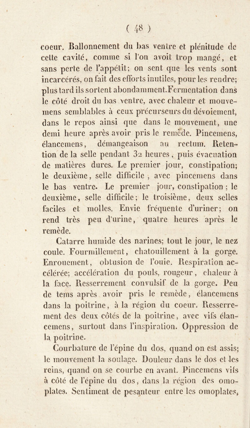 coeur. Ballonnement du bas ventre et plénitude de cette cavité, comme si l’on avoit trop mangé, et sans perte de l’appétit; on sent que les vents sont incarcérés, on fait des efforts inutiles, pour les rendre; plus tard ils sortent abondarament.Fcrmcntation dans le côté droit du bas ventre, avec chaleur et mouve- inens semblables à ceux précurseurs du dévoiement, dans le repos ainsi que dans le mouvement, une demi heure après avoir pris le remède. Pincemens, élanccmens, démangeaison au rectum. Pieten^ tion de la selle pendant 82 heures, puis évacuation de matières dures. Le premier jour, constipation; le deuxième, selle difficile , avec pincemens dans le bas ventre. Le premier jour, constipation ; le deuxième, selle difficile ; le troisième, deux selles faciles et molles. Envie fréquente d’uriner; on rend très peu d’urine, quatre heures après le remède. Catarre humide des narines; tout le jour, le nez coule. Fourmillement, chatouillement à la gorge. Enrouement, obtusion de Fouie. P^espiration ac- célérée; accélération du pouls, rougeur, eliaieur à la face. Resserrement convulsif de la gorge. Peu de tems après avoir pris le remède, élancemens dans la poitrine, à la région du coeur* Piesserre- ment des deux côtés de la poitrine, avec vifs élan- cemens, surtout dans l’inspiration. Oppression de la poitrine. Courbature de l’épine du dos, quand on est assis; le mouvement la soulage. Douleur dans le dos et les reins, quand on se courbe en avant Pincemens vils à côté de l’épine du dos, dans la région des omo- plates. Sentiment de pesanteur entre les omoplates^