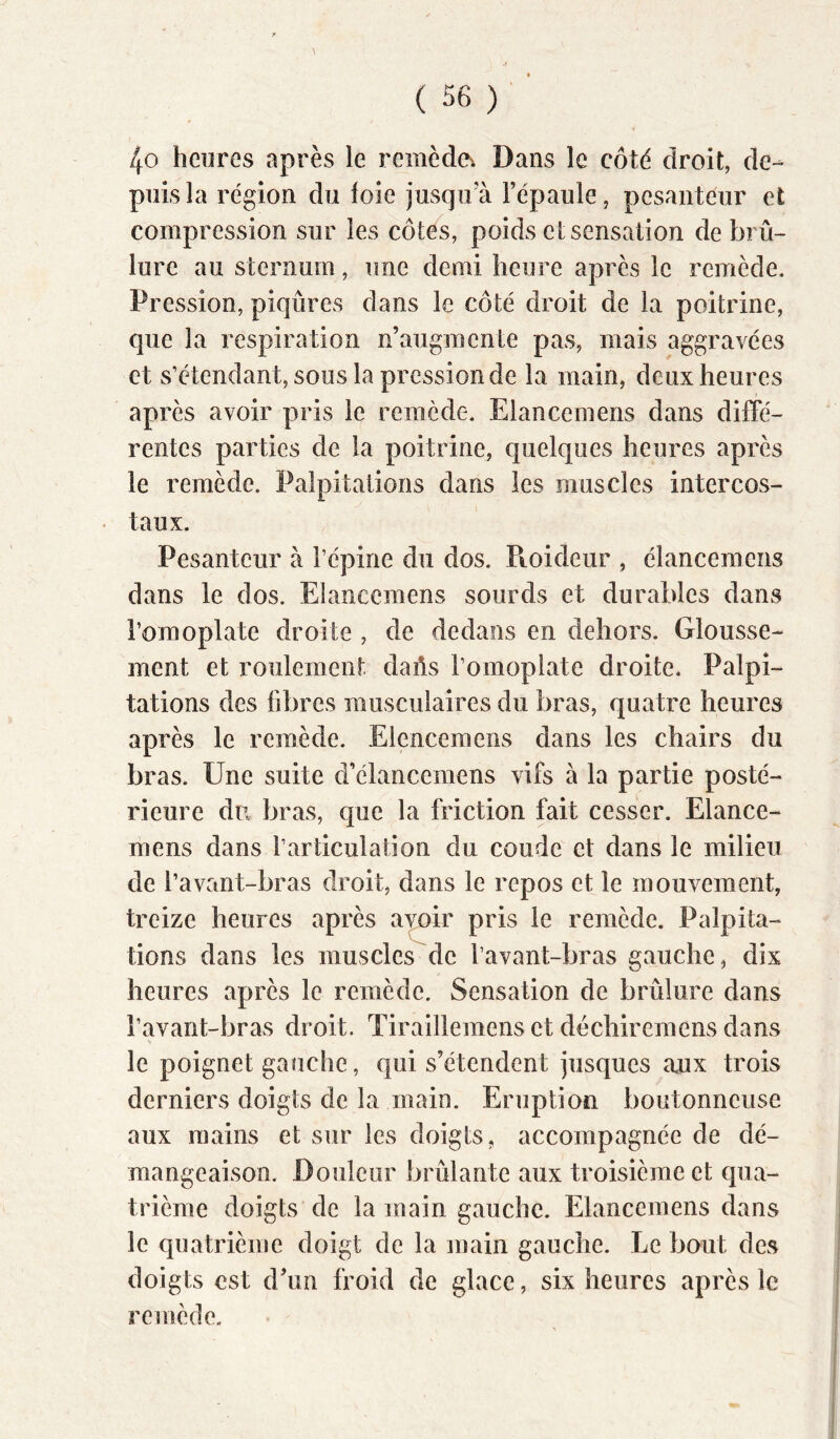 4o heures après le remède^ Dans le côté droit, de- puis la région du loie jusqirà l’épaule, pesanteur et compression sur les côtes, poids et sensation de brû- lure au sternum, une demi heure après le remède. Pression, piqûres dans le côté droit de la poitrine, que la respiration n’augmente pas, mais aggravées et s’étendant, sous la pression de la main, deux heures après avoir pris le remède. Elancemens dans diffé- rentes parties de la poitrine, quelques heures après le remède. Palpitations dans les muscles intercos- • taux. Pesanteur à l’épine du dos. Pioideur , élancemens dans le dos. Elancemens sourds et durables dans l’omoplate droite , de dedans en dehors. Glousse- ment et roulement daûs l’omoplate droite. Palpi- tations des libres musculaires du bras, quatre heures après le remède. Elencemens dans les chairs du bras. Une suite d’élancemens vifs à la partie posté- rieure du bras, que la friction fait cesser. Elance- mens dans l’articulation du coude et dans le milieu de l’avant-bras droit, dans le repos et le mouvement, treize heures après avoir pris le remède. Palpita- tions dans les muscles de l’avant-bras gauche, dix heures après le remède. Sensation de brûlure dans l’avant-bras droit. Tiraillemens et décliiremens dans le poignet gauche, qui s’étendent jusques aux trois derniers doigts de la main. Eruption boutonneuse aux mains et sur les doigts, accompagnée de dé- mangeaison. Douleur brûlante aux troisième et qua- trième doigts de la main gauche. Elancemens dans le quatrième doigt de la main gauche. Le bout des doigts est d’un froid de glace, six heures après le remède.