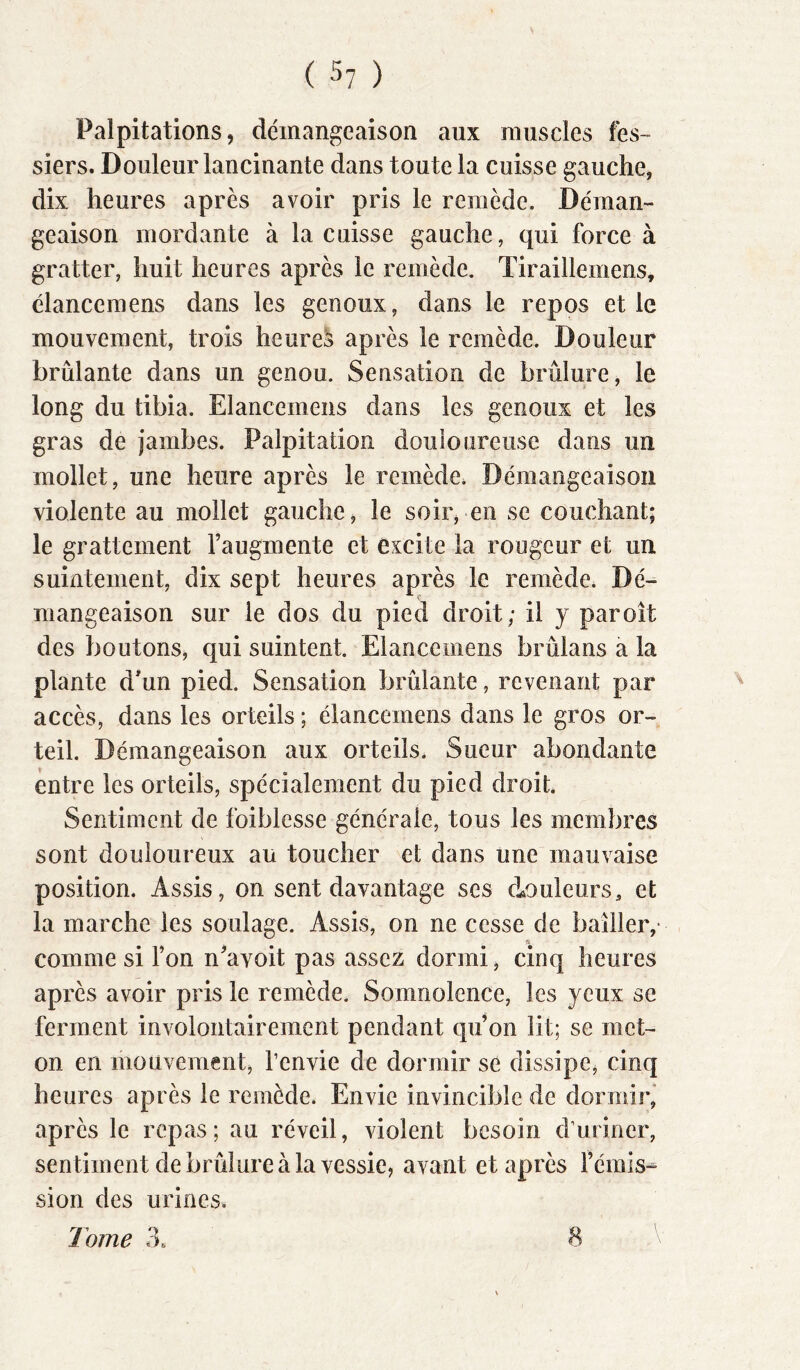 Palpitations, démangeaison aux muscles fes- siers. Douleur lancinante dans toute la cuisse gauche, dix heures après avoir pris le remède. Déraan- geaison mordante à la cuisse gauche, qui force à gratter, huit heures après le remède. Tiraillemens, elancemens dans les genoux, dans le repos et le mouvement, trois heures après le remède. Douleur brûlante dans un genou. Sensation de brûlure, le long du tibia. Elancemens dans les genoux et les gras de jambes. Palpitation douloureuse dans un mollet, une heure après le remède. Démangeaison violente au mollet gauche, le soir, en se couchant; le grattement l’augmente et excite la rougeur et un suintement, dix sept heures après le remède. Dé- mangeaison sur le dos du pied droit; il y paroit des boutons, qui suintent. Elancemens brûians a la plante d'un pied. Sensation brûlante, revenant par accès, dans les orteils ; élanceinens dans le gros or- teil. Démangeaison aux orteils. Sueur abondante entre les orteils, spécialement du pied droit. Sentiment de foiblesse générale, tous les membres sont douloureux au toucher et dans une mauvaise position. Assis, on sent davantage ses douleurs, et la marche les soulage. Assis, on ne cesse de bailler,' comme si l’on n’avoit pas assez dormi, cinq heures après avoir pris le remède. Somnolence, les yeux se ferment involontairement pendant qu’on lit; se met- on en mouvement, l’envie de dormir se dissipe, cinq heures après le remède. Envie invincible de dormir” après le repas; au réveil, violent besoin d’uriner, sentiment de brûlure à la vessie, avant et après l’émis- sion des urines. Tome 3. 8