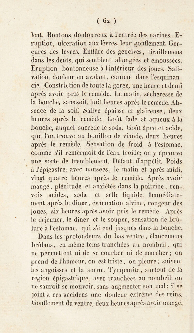 lent. Boutons douloureux à rentrée des narines. E- ruption, ulcération aux lèvres, leur gonflement. Ger- çures des lèvres. Enflûre des gencives, tiraillemens dans les dents, qui semblent allongées et émoussées. Eruption boutonneuse à l intéricur des joues. Sali- vation, douleur en avalant, comme dans l’esquinan- cie. Constriction de toute la gorge, une heure et demi après avoir pris le remède. Le matin, sécheresse de la bouche, sanssqif, huit heures après le remède. Ab- sence de la soif. Salive épaisse et glaireuse, deux heures après le remède. Goût fade et aqueux à la bouche, auquel succède le soda. Goût âpre et acide, que l’on trouve au bouillon de viande, deux heures après le remède. Sensation de froid à l’estomac, comme s’il renfermoit de l’eau froide; on y éprouve une sorte de tremblement. Défaut d’appétit. Poids à l’épigastre, avec nausées, le matin et après midi, vingt quatre heures après le remède. Après avoir mangé, plénitude et anxiétés dans la poitrine , ren-, vois acides, soda et selle liquide. Immédiate- ment après le dîner, évacuation alviiie, rougeur des joues, six heures après avoir pris le remède. Après le déjeuner, le dîner et le souper, sensation de brû- lure à l’estomac, qui s’étend jusques dans la bouche. Dans les profondeurs du bas ventre, élancemens brûlans, en meme teins tranchées au nombril, qui ne permettent ni de se courber ni de marcher ; on prend de rhuraeur, on est triste, on pleure; suivent les angoisses et la sueur. Tympanite, surtout de la région épigastrique, avec tranchées au nombril; on ne sauroit se mouvoir, sans augmenter son mal ; il se joint à ces accidens une douleur exircme des reins. Gonflement du ventre, deux heures après avoir mangéj