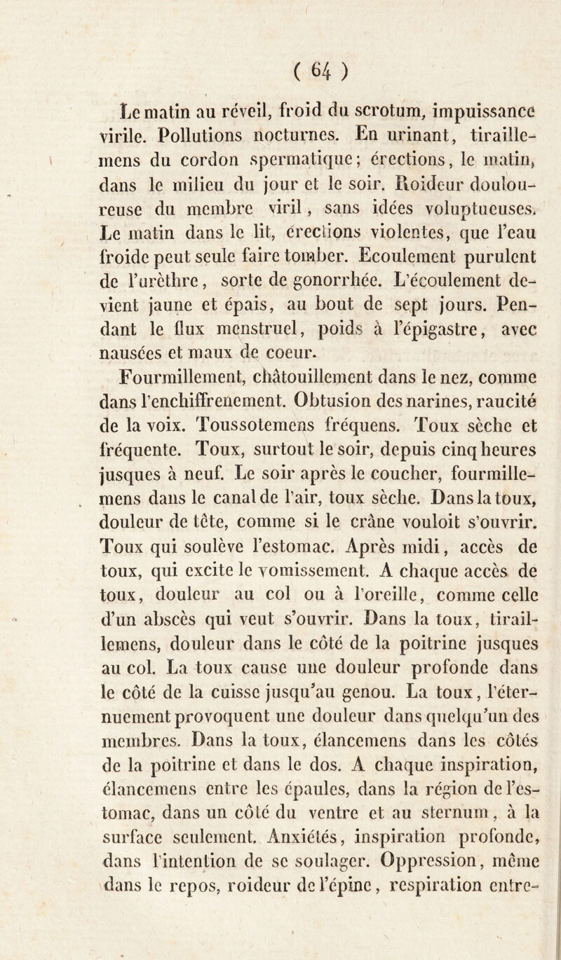 ( 64 ) t Le matin au réveil, froid du scrotum, impuissance virile. Pollutions nocturnes. En urinant, tiraiile- mens du cordon spermatique; érections, le matiiij dans le milieu du jour et le soir. Pioideur doulou- reuse du membre viril, sans idées voluptueuses. Le matin dans le lit, érections violentes, que Feau froide peut seule faire tomber. Ecoulement purulent de F urèthre, sorte de gonorrhée. L’écoulement de- vient jaune et épais, au bout de sept jours. Pen- dant le flux menstruel, poids à Fépigastre, avec nausées et maux de coeur. Fourmillement, chatouillement dans le nez, comme dans l’enchiffrenement. Obtusion des narines, raucité de la voix. Toussotemens fréquens. Toux sèche et fréquente. Toux, surtout le soir, depuis cinq heures jusques à neuf. Le soir après le coucher, fourraille- mens dans le canal de l’air, toux sèche. Dans la toux, douleur de tête, comme si le crâne vouloit s’ouvrir. Toux qui soulève l’estomac. Après midi, accès de toux, qui excite le vomissement. A chaque accès de toux, douleur au col ou à l’oreille, comme celle d’un abscès qui veut s’ouvrir. Dans la toux, tirail- lemens, douleur dans le côté de la poitrine jusques au col. La toux cause une douleur profonde dans le côté de la cuisse jusqu^au genou. La toux, l’éter- nuement provoquent une douleur dans quelqu’un des membres. Dans la toux, élancemens dans les côtés de la poitrine et dans le dos. A chaque inspiration, élancemens entre les épaules, dans la région de l’es- tomac, dans un côté du ventre et au sternum, à la surface seulement. Anxiétés, inspiration profonde, dans l’intention de se soulager. Oppression, meme dans le repos, roideur de l’épine, respiration entre-