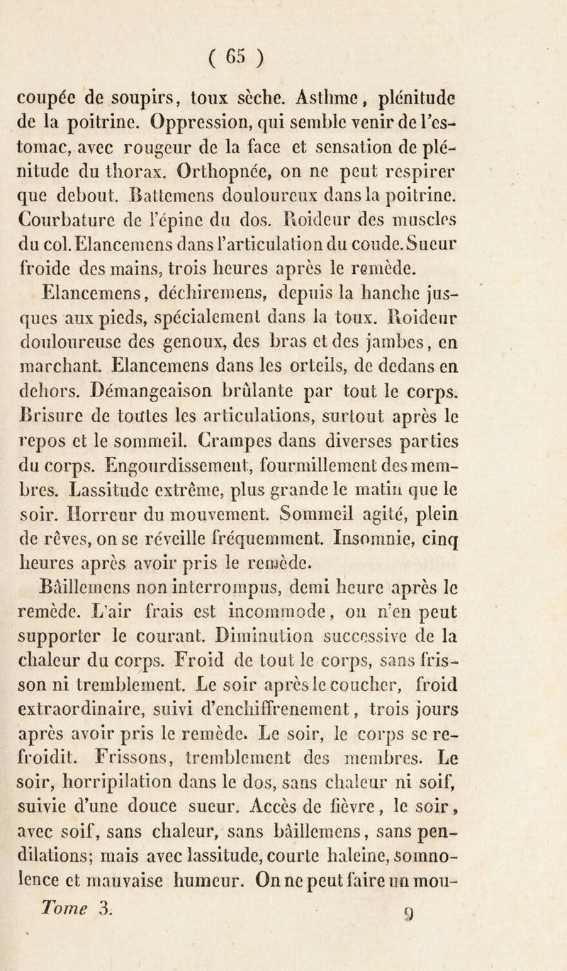 coupée de soupirs, toux sèche. Asthme, plénitude de la poitrine. Oppression, qui semble venir de Tes- tomac, avec rougeur de la face et sensation de plé- nitude du thorax. Orthopnée, on ne peut respirer que debout. Battemens douloureux dans la poitrine. Courbature de l’épine du dos. Pioideur des muscles du col. Elancemens dans l’articulation du coude. Sueur froide des mains, trois heures après le remède. Elancemens, déchiremens, depuis la hanche jus- ques aux pieds, spécialement dans la toux. Ptoideur douloureuse des genoux, des bras et des jambes, en marchant. Elancemens dans les orteils, de dedans en dehors. Démangeaison brûlante par tout le corps. Brisure de toutes les articulations, surtout après le repos et le sommeil. Crampes dans diverses parties du corps. Engourdissement, fourmillement des mem- bres. Lassitude extrême, plus grande le matin que le soir. Horreur du mouvement. Sommeil agité, plein de rêves, on se réveille fréquemment. Insomnie, cinq heures après avoir pris le remède. Bâillemens non interrompus, demi heure après le remède. L’air frais est incommode, on n’en peut supporter le courant. Diminution successive de la chaleur du corps. Froid de tout le corps, sans fris- son ni tremblement. Le soir après le coucher, froid extraordinaire, suivi d’enchiffrenement, trois jours après avoir pris le remède. Le soir, le corps se re- froidit. Frissons, tremblement des membres. Le soir, horripilation dans le dos, sans chaleur ni soif, suivie d’une douce sueur. Accès de fièvre, le soir, avec soif, sans chaleur, sans bâillemens, sans pen- dilations; mais avec lassitude, courte haleine, somno- lence et mauvaise humeur. On ne peut faire un mou- Tome 3. n