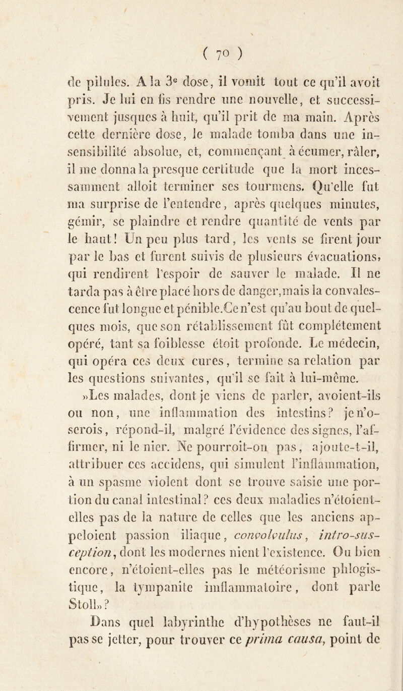 de pilules. A la 3^ dose, il vomit tout ce qu’il avoit pris. Je lui en fis rendre une nouvelle, et successi- vement jusqiies à huit, qu’il prit de ma main. Après cette dernière dose, le malade tomba dans une in- sensibilité absolue, et, commençant à ccumer, râler, il me donna la presque certitude que la mort inces- samment alioit terminer ses tourmens. Qu’elle fut ma surprise de l’entendre, après quelques minutes, gémir, se plaindre et rendre quantité de vents par le haut! Un peu plus tard, les vents se firent jour par le bas et furent suivis de plusieurs évacuations? qui rendirent l’espoir de sauver le malade. Il ne tarda pas à être placé hors de danger,mais la convales- cence fut longue et pénible.Ce n’est qu’au bout de quel- ques mois, que son rétablissement fût complètement opéré, tant sa foiblessc étoit profonde. Le médecin, qui opéra ces deux cures, termine sa relation par les questions suivantes, qu’il se fait à lui-même. »Lcs malades, dont je viens de parler, avoient-iis ou non, une inflammation des intestins? jeii’o- scrois, répond-il, malgré l’évidence des signes, Faf- firmer, ni le nier. Ne pourroit-on pas, ajontc-t-il, attribuer ces aceidens, qui simulent l’inflammation, à un spasme violent dont se trouve saisie une por- tion du canal intestinal? ces deux maladies n’étoient- cllcs pas de la nature de celles que les anciens ap~ peloicnt passion iliaque, comolvuliis, intro-siis- ception^ dont les modernes nient l’existence. Ou bien encore, n’étoient-elles pas le météorisme plilogis- tique, la tympanite biiflammaioire, dont parle Stoll» ? Dans quel labyrinthe d’hypothèses ne faut-il passe jetter, pour trouver ce prima causa, point de