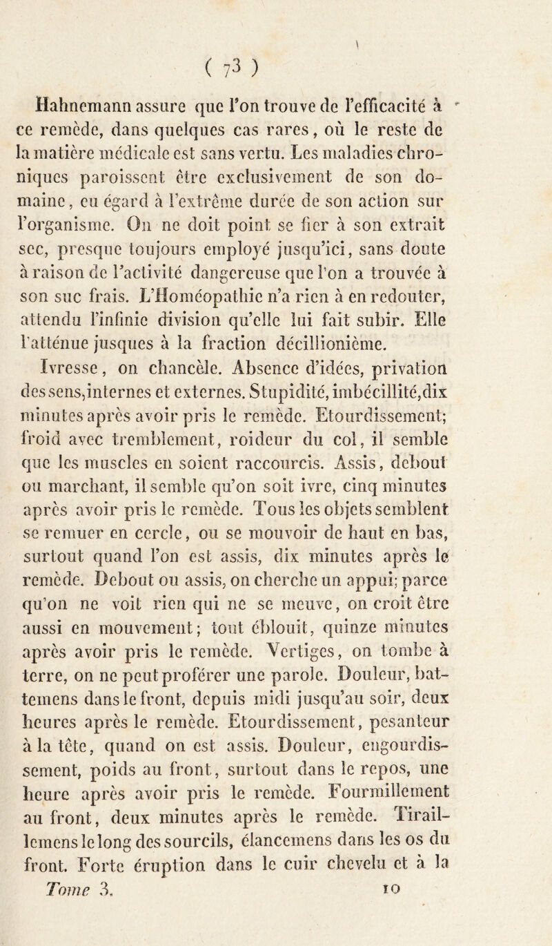 Hahneraann assure que Ton trouve de l’efficacité à ce reraède, dans quelques cas rares, où le reste de la matière médicale est sans vertu. Les maladies chro- niques paroisscnt cire exclusivement de son do- maine , eu égard à rextrême durée de son action sur l’organisme. On ne doit point se fier à son extrait sec, presque toujours employé jusqu’ici, sans doute à raison de l’activité dangereuse que l’on a trouvée à son suc frais. L’Homéopathie n’a rien à en redouter, attendu l’infinie division quelle lui fait subir. Elle l’atténue jusques à la fraction décillionième. Ivresse, on chancèle. Absence d’idées, privation des sens,internes et externes. Stupidité, imbécillité,dix minutes après avoir pris le remède. Etourdissement; froid avec tremblement, roideur du col, il semble que les muscles en soient raccourcis. Assis, debout ou marchant, il semble qu’on soit ivre, cinq minutes après avoir pris le remède. Tous les objets semblent se remuer en cercle ^ ou se mouvoir de haut en bas, surtout quand l’on est assis, dix minutes après le remède. Debout ou assis, on cherche un appui; parce qu’on ne voit rien qui ne se meuve, on croit être aussi en mouvement; tout éblouit, quinze minutes après avoir pris le remède. Vertiges, on tombe à terre, on ne peut proférer une parole. Douleur, bat- temens dans le front, depuis midi jusqu’au soir, deux heures après le reraède. Etourdissement, pesanteur à la tête, quand on est assis. Douleur, engourdis- sement, poids au front, surtout dans le repos, une heure après avoir pris le remède, rourmilleinent au front, deux minutes après le remède. Tirail- Icracns le long des sourcils, élancemens dans les os du front. Forte éruption dans le cuir chevelu et à la Tome 3, lo