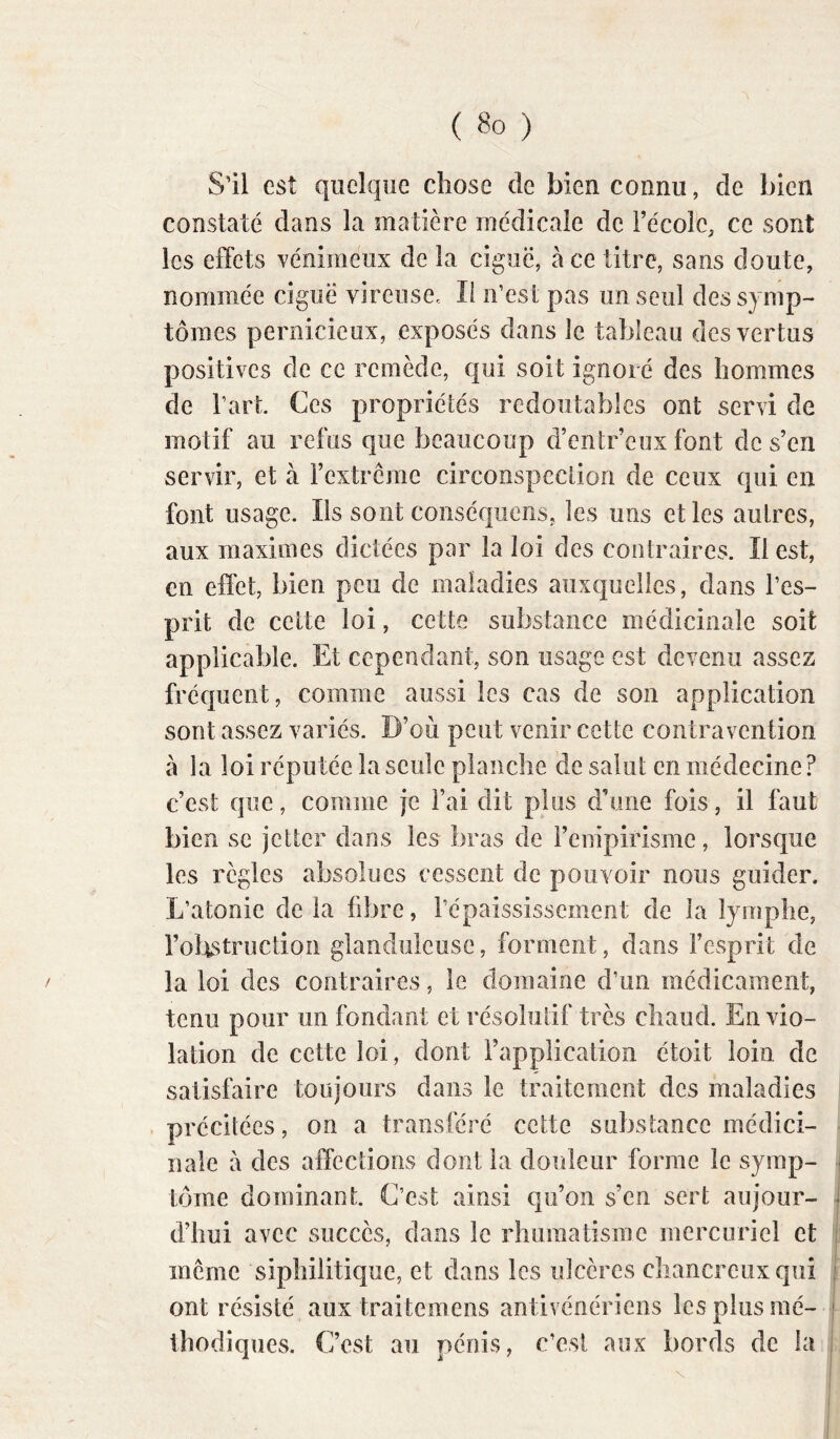 S'il est quelque chose de bien connu, de bien constaté dans la matière médicale de l’école, ce sont les effets vénimeux de la ciguë, à ce titre, sans doute, nommée ciguë vireuse. li n’est pas un seul des symp- tômes pernicieux, exposés dans le tableau des vertus positives de ce remède, qui soit ignoré des hommes de l’art Ces propriétés redoutables ont servi de motif au refus que beaucoup d’entr’eux font de s’en servir, et à l’extrérae circonspection de ceux qui en font usage. Ils sont coiiséquens, les uns et les autres, aux maximes dictées par la loi des contraires. Il est, en effet, bien peu de maladies auxquelles, dans l’es- prit de celte loi, cette substance médicinale soit applicable. Et cependant, son usage est devenu assez fréquent, comme aussi les cas de son application sont assez variés. D’où peut venir cette contravention à la loi réputée la seule planche de salut en médecine ? c’est que, comme je l’ai dit plus d'une fois, il faut bien se jetter dans les bras de l’enipirisme, lorsque les règles absolues cessent de pouvoir nous guider. L’atonie de la fibre, répaississement de la lymphe, l’obstruction glanduleuse, forment, dans l’esprit de la loi des contraires, le domaine d’un médicament, tenu pour un fondant et résolutif très chaud. En vio- lation de cette loi, dont l’application étoit loin de satisfaire toujours dans le traitement des maladies précitées, on a transféré cette substance médici- nale a des affections dont la douleur forme le syrap- j tome dominant. C’est ainsi qu’on s’en sert au jour- i d’iîui avec succès, dans le rhuraatisme mercuriel et | meme siphilitique, et dans les ulcères chancreuxqui j ont résisté aux traitemens antivénériens les plus mé- j thodiques. C’est au pénis, c’est aux bords de la i