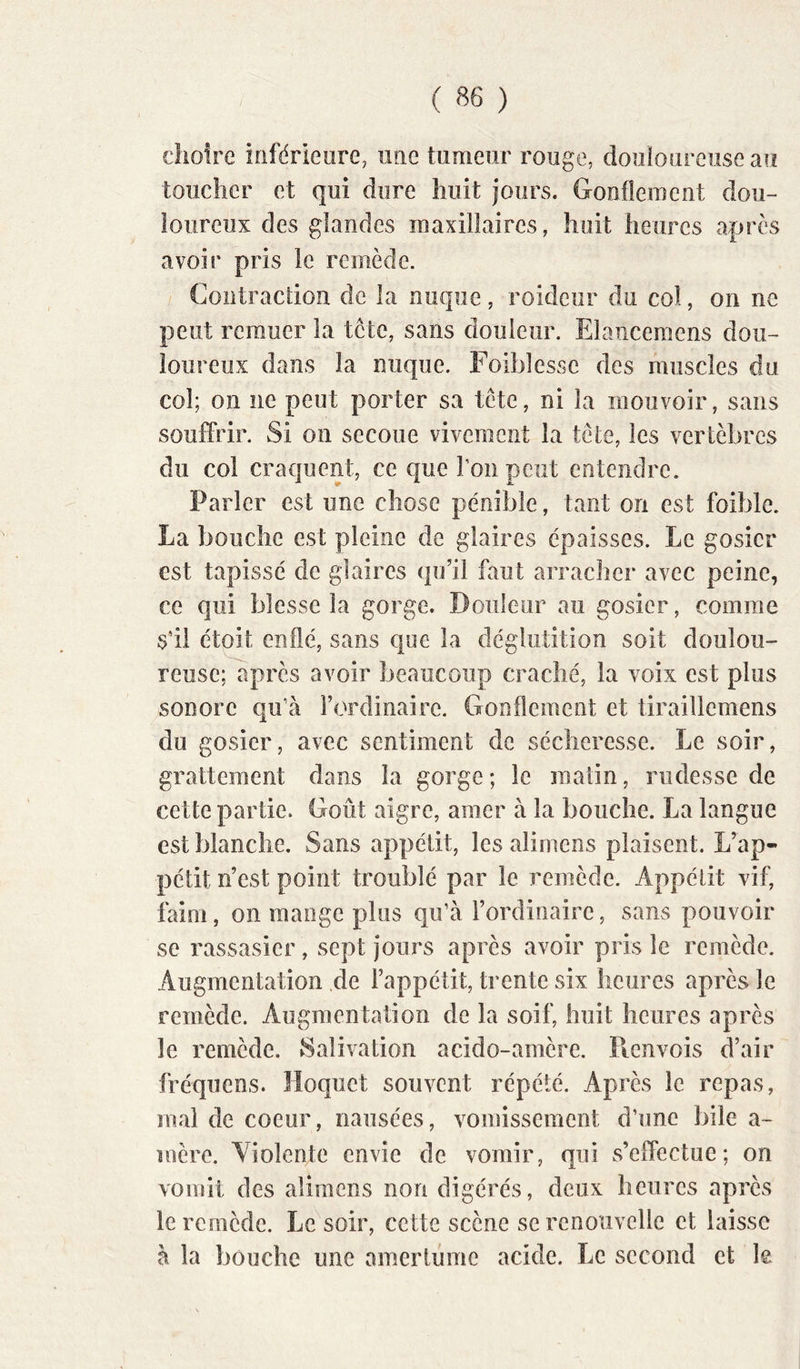 ( ) dioire inférieure, une tiimeur rouge, douloureuse au toucher et qui dure huit jours. Gonflement dou- loureux des glandes maxillaires, huit heures après avoir pris le remède. Contraction de la nuque, roideur du col, on ne peut remuer la tcte, sans douleur. Elancemens dou- loureux dans la nuque, roiljîessc des muscles du col; on ne peut porter sa tête, ni la mouvoir, sans souffrir. Si on secoue vivement la tête, les vertèbres du col craquent, ce que l’on peut entendre. Parler est une chose pénible, tant on est foible. La bouche est pleine de glaires épaisses. Le gosier est tapissé de glaires qu’il faut arracher avec peine, ce qui blesse la gorge. Douleur au gosier, comme S’il étoit enflé, sans que la déglutition soit doulou- reuse; après avoir beaucoup craché, la voix est plus sonore qu’à l’ordinaire. Gonflement et tiraillemens du gosier, avec sentiment de sécheresse. Le soir, grattement dans la gorge; le matin, rudesse de cette partie. Goût aigre, amer à la bouche. La langue est blanche. Sans appétit, les alimens plaisent. L’ap- pétit n’est point troublé par le remède. Appétit vif, faim, on mange plus qu’à l’ordinaire, sans pouvoir se rassasier, sept jours après avoir pris le remède. Augmentation de Fappétit, trente six heures après le remède. Augmentation de la soif, huit heures après le remède. Salivation acido-amère. Picnvois d’air fréquens. Hoquet souvent répété. Après le repas, mal de coeur, nausées, vomissement d’une bile a- mère. Violente envie de vomir, qui s’effectue; on vomit des alimens non digérés, deux heures après le remède. Le soir, cette scène se renouvelle et laisse à la bouche une amertume acide. Le second et le