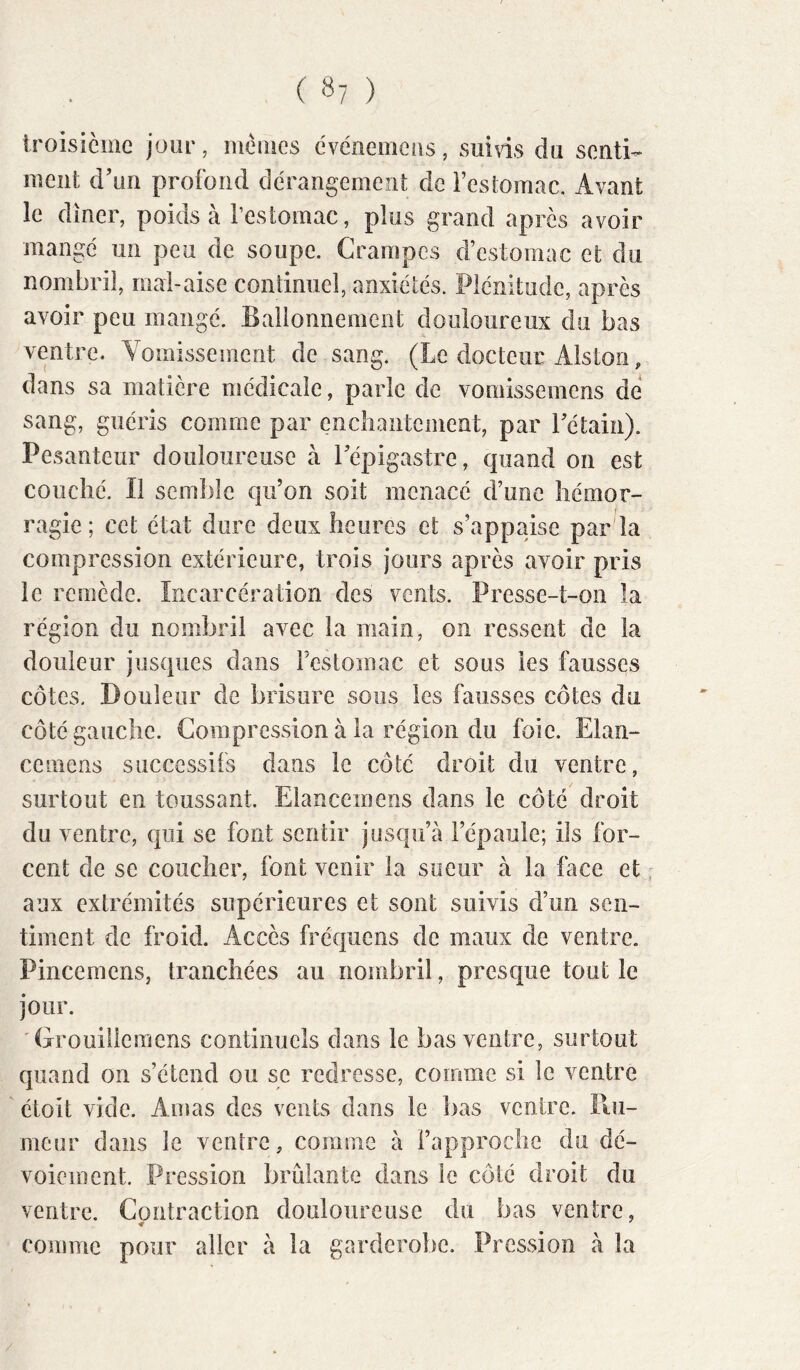 iroisième jour, memes cvériemeüs, sui\is du senti- ment d’un profond dérangement de i’estomac. Avant le dîner, poids à resiomac, plus grand après avoir mangé un peu de soupe. Crampes d’estomac et du nombril, mai-aise continuel, anxiétés. Plénitude, après avoir peu mangé. Ballonnement douloureux du bas ventre. Vomissement de sang. (Le docteur Alston, dans sa matière médicale, parle de vomissemens de sang, guéris comme par encîiantement, par Tétain). Pesanteur douloureuse à l’épigastre, quand on est coiiclié. Il semble qu’on soit menacé d’une hémor- ragie ; cet état dure deux heures et s’appaise par la compression extérieure, trois jours après avoir pris le remède. Incarcération des vents. Presse-t-on la région du nombril avec la main, on ressent de la douleur jusques dans Festomac et sous les fausses côtes. Douleur de brisure sous les fausses côtes du côté gauche. Compression à la région du foie. Elan- cemens successifs dans le côté droit du ventre, surtout en toussant. Elancemens dans le côté droit du ventre, qui se font sentir jusqu’à l’épaule; ils for- cent de se coucher, font venir la sueur à la face et aux extrémités supérieures et sont suivis d’un sen- timent de froid. Accès fréquens de maux de ventre. Pincemens, tranchées au nombril, prescjue tout le jour. 'Grouillcraens continuels dans le bas ventre, surtout quand on s’étend ou se redresse, comme si le ventre étoit vide. Aiuas des vents dans le bas ventre. Hu- meur dans le ventre, comme à l’approche du dé- voiement. Pression brûlante dans le côté droit du ventre. Contraction douloureuse du bas ventre, comme pour aller à la garderobe. Pression à la