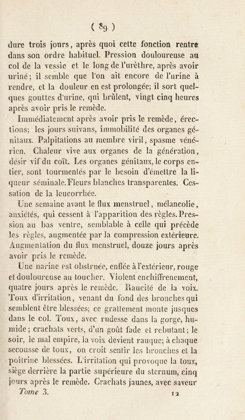 ( «9 ) dure trois jours, après quoi cette fonction rentre dans son ordre habituel. Pression douloureuse au col de la vessie et le long de Turèthre, apres avoir uriné ; il semble que l’on ait encore de Turine à rendre, et la douleur en est prolongée; il sort quel- ques gouttes d’urine, qui brûlent, vingt cinq heures après avoir pris le remède. Immédiatement après avoir pris le remède, érec- tions; les jours suivans, immobilité des organes gé- nitaux. Palpitations au membre viril, spasme véné- rien. Chaleur vive aux organes de la génération, désir vif du coït. Les organes génitaux, le corps en- tier, sont tourmentés par le besoin d’émettre la li- queur séminale. Fleurs blanches transparentes. Ces- sation de la leucorrhée. Une semaine avant le flux menstruel, mélancolie, anxiétés, qui cessent à l’apparition des règles. Pres- sion au bas ventre, semblable à celle qui précède les règles, augmentée par la compression extérieure. Augmentation du flux menstruel, douze jours après avoir pris le remède. Une narine est obstruée, enflée à l’extérieur, rouge et douloureuse au toucher. Yiolent enchiffrenement, quatre jours après le remède. Raucité de la voix. Toux d’irritation, venant du fond des bronches qui semblent être blessées; ce gratlement monte jusques dans le col. Toux, avec rudesse dans la gorge, hu- mide; crachats verts, d’un goût fade et rebutant; le soir, le mai empire, la voix devient rauque; à chaque secousse de toux, on croit sentir les bronches et la poitrine blessées. L’irritation qui provoque la toux^ siège derrière la partie supérieure du sternum, cinq jours après le remède. Crachats jaunes, avec saveur Î2