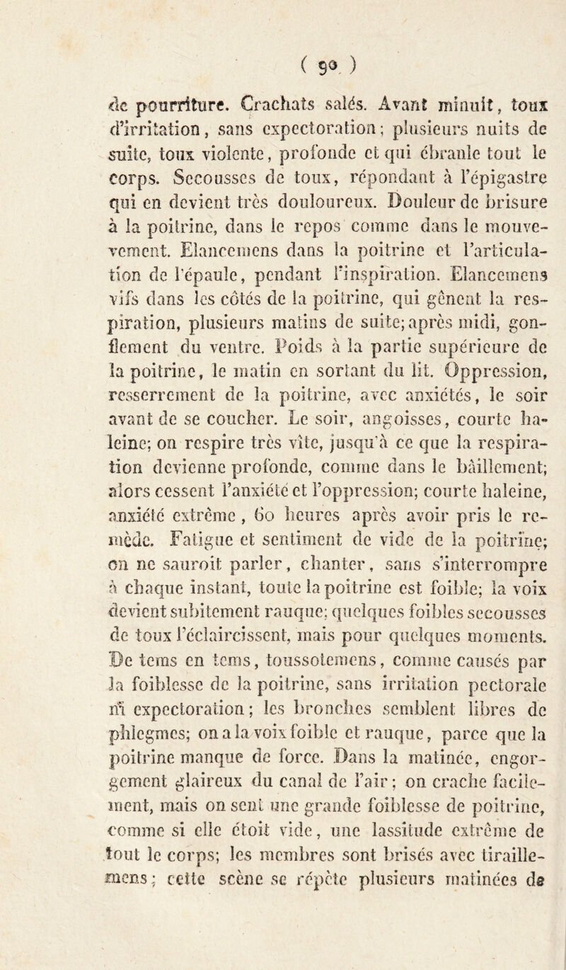 ( ) <le poorritiirc. Crachats salés. Avant mîaiiit, tous d’irritation , sans expectoratioîi ; plusieurs nuits de suite, toux violente, profonde et qui ébranle tout le corps. Secousses de toux, répondant à l’épigastre qui en devient très douloureux. Douleur de brisure à la poitrine, dans le repos comme dans le mouve- vement Elanceiiiens dans la poitrine et l’articula- tion de l’épaule, pendant iinspiration. Elancemens vifs dans les côtés de la poitrine, qui gênent la res- piration, plusieurs matins de suite; après midi, gon- flement du ventre. Poids à la partie supérieure de la poitrine, le matin en sortant du lit. Oppression, resserrement de la poitrine, avec anxiétés, le soir avant de se coucher. Le soir, angoisses, courte ha- leine; on respire très vite, jusqu’à ce que la respira- tion devienne profonde, comme dans le bâillement; alors cessent l’anxiété et l’oppression; courte haleine, anxiété extrême , 6o heures après avoir pris le re- mède. Fatigue et sentiment de vide de la poitrine; on ne saiiroit parler, chanter, sans s’interrompre h chaque instant, toute fa poitrine est foible; la voix devient subitement rauque; quelques foibles secousses de toux rédaircîssent, mais pour quelques moments. De tems en tcnis, toiissoleniens, comme causés par la foiblesse de la poitrine, sans irritation pectorale m expectoration; les bronches semblent libres de phlcgmcs; on a la voix foible et rauque, parce que la poitrine manque de force. Dans la matinée, engor- gement glaireux du canal de l’air ; on crache facile- ment, mais on sent une grande foiblesse de poitrine, comme si elle étoit vide, une lassitude extrême de tout le corps; les membres sont brisés avec tirailîe- mens; cette scène se répète plusieurs matinées de