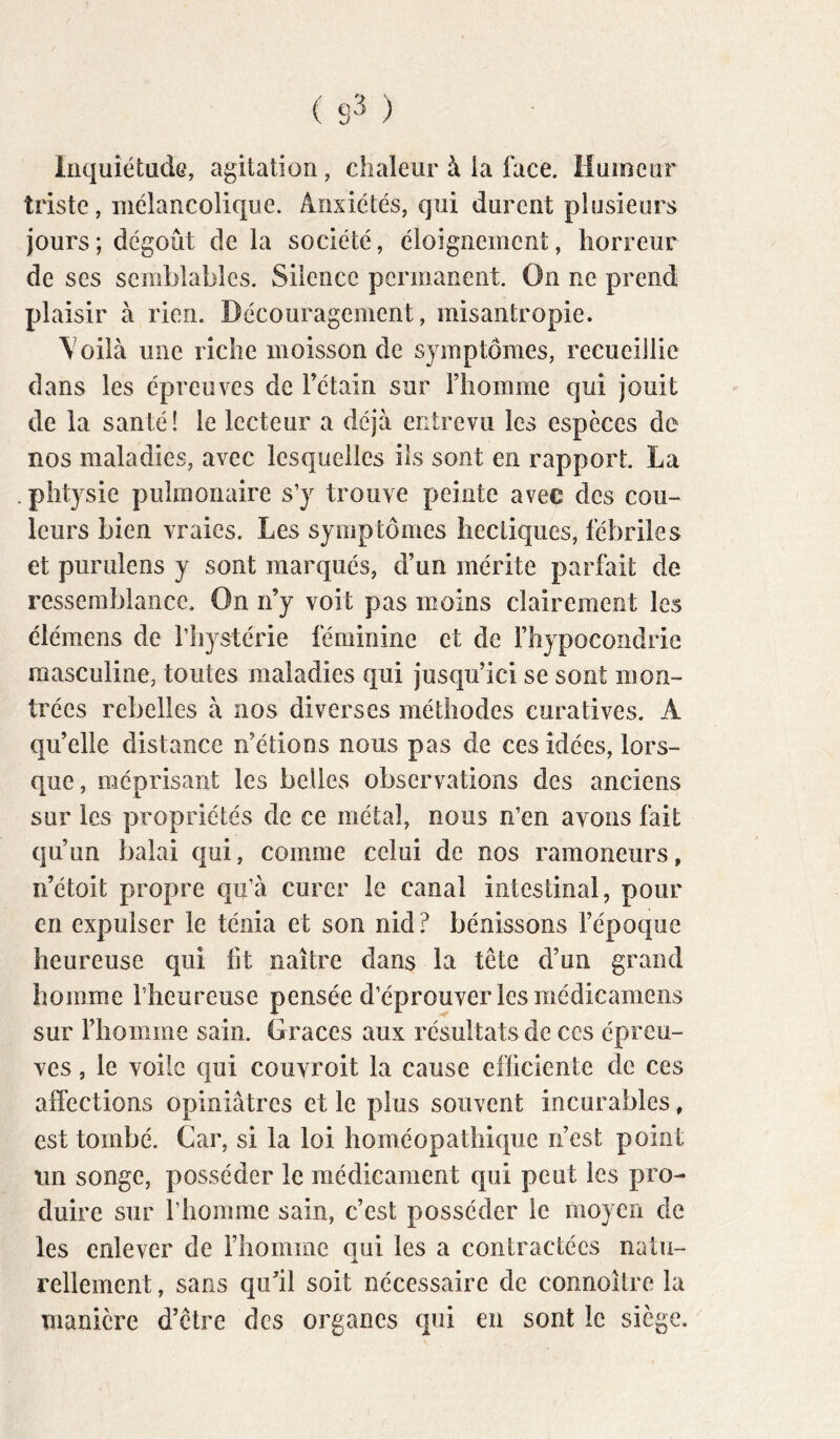 Inquiétude, agitation, chaleur à la face. Humeur triste, mélancolique. Anxiétés, qui durent plusieurs jours; dégoût de la société, éloignement, horreur de ses semblables. Silence permanent. On ne prend plaisir à rien. Découragement, misantropie. \oilà une riche moisson de symptômes, recueiJlie dans les épreuves de Fétain sur Fiiomme qui jouit de la santé! le lecteur a déjà entrevu les espèces de nos maladies, avec lesquelles ils sont en rapport. La plitysie pulmonaire s’y trouve peinte avec des cou- leurs bien vraies. Les symptômes hectiques, fébriles et purulens y sont marqués, d’un mérite parfait de ressemblance. On n’y voit pas moins clairement les élémens de l’hystérie féminine et de fhypocondrie masculine, toutes maladies qui jusqu’ici se sont mon- trées rebelles à nos diverses méthodes curatives. A qu’elle distance n’étions nous pas de ces idées, lors- que, méprisant les belles observations des anciens sur les propriétés de ce métal, nous n’en avons fait qu’un balai qui, comme celui de nos ramoneurs, n’étoit propre qu’à curer le canal intestinal, pour en expulser le ténia et son nid ? bénissons l’époque heureuse qui fit naître dans la tête d’un grand homme l’heureuse pensée d’éprouver les médicameiis sur l’homme sain. Grâces aux résultats de ces épreu- ves , le voile qui couvroit la cause efficiente de ces affections opiniâtres et le plus souvent incurables, est tombé. Car, si la loi homéopathique n’est point un songe, posséder le médicament qui peut les pro- duire sur l’homme sain, c’est posséder le moyen de les enlever de riiomine qui les a contractées natu- rellement , sans qu’il soit nécessaire de connoître la manière d’être des organes qui en sont le siège.