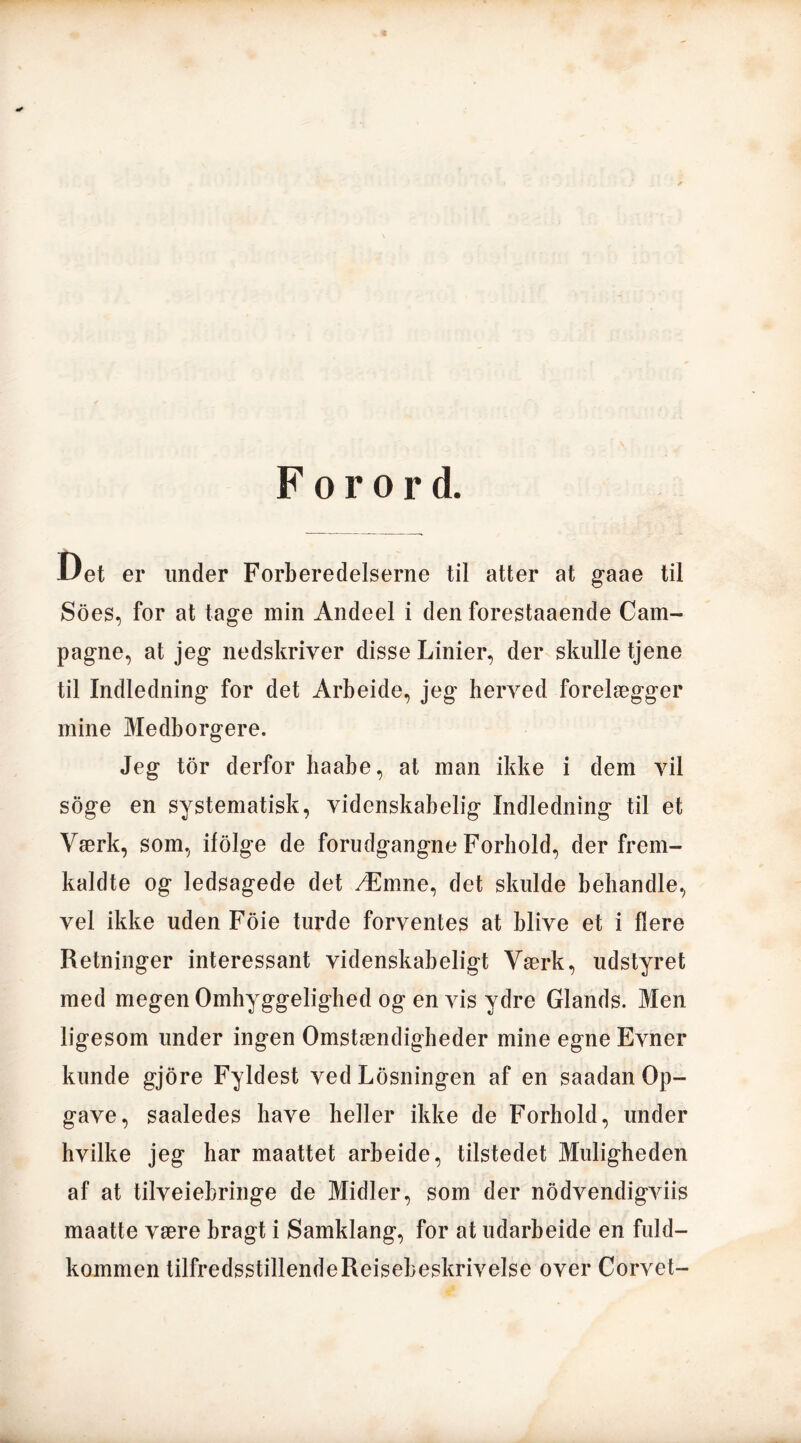 Forord. Uet er under Forberedelserne til atter at gaae til Soes, for at tage min Andeel i den forestaaende Cam- pagne, at jeg nedskriver disse Linier, der skulle tjene til Indledning for det Arbeide, jeg herved forelægger mine Medborgere. Jeg tor derfor haabe, at man ikke i dem vil soge en systematisk, videnskabelig Indledning til et Værk, som, ifolge de forudgangne Forhold, der frem- kaldte og ledsagede det Æmne, det skulde behandle, vel ikke uden Fdie turde forventes at blive et i flere Retninger interessant videnskabeligt Værk, udstyret med megen Omhyggelighed og en vis ydre Giands. Men ligesom under ingen Omstændigheder mine egne Evner kunde gjore Fyldest ved Losningen af en saadan Op- gave, saaledes have heller ikke de Forhold, under hvilke jeg har maattet arbeide, tilstedet Muligheden af at tilveiebringe de Midler, som der nodvendigviis maatte være bragt i Samklang, for at udarbeide en fuld- kommen tilfredsstillendeReisebeskrivelse over Corvet-