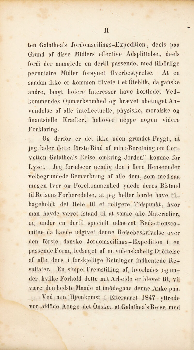 ten Galathea’s Jordomseilings-Expedition, deels paa Grund af disse Midlers effective Adsplittelse, deels fordi der manglede en dertil passende, med tilbørlige pecuniaire Midler forsynet Overbestyrelse. At en saadan ikke er kommen tilveie i et Qieblik, da ganske andre, langt hoiere Interesser have bortledet Ved- kommendes Opmærksomhed og krævet ubetinget An- vendelse af alle intellectuelle, physiske, moralske og fmantsielle Kræfter, behover neppe nogen videre F orklaring. Og derfor er det ikke uden grundet Frygt, at jeg lader dette forste Bind af min ??Beretning om Cor- vetten Galathea’s Reise omkring Jorden” komme for Lyset. Jeg forudseer nemlig den i liere Henseender velbegrundede Bemærkning af alle dem, som med saa megen Iver og Forekommenhed ydede deres Bistand til Reisens Forberedelse, at jeg heller burde have til- bageholdt det Hele til et roligere Tidspunkt, hvor man havde været istand til at samle alle Materialier, og under en dertil specielt udnævnt Redaetionsco- mitee da havde udgivet denne Rejsebeskrivelse over den forste danske Jordomseilings-Expedition i en passende Form, ledsaget af en videnskabelig Drøftelse af alle dens i forskjellige Retninger indhentede Re- sultater. En simpel Fremstilling af, hvorledes og un- der hvilke Forhold dette mitArbeide er blevet til, vil være den hedste Maade at imodegaae denne Anke paa. Ved min Hjemkomst i Efteraaret 1847 yttrede vor afdode Konge det Onske, at Galathea’s Reise med