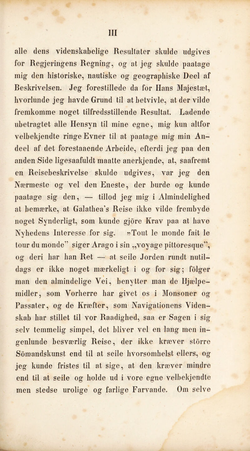 alle dens videnskabelige Resultater skulde udgives for Regjeringens Regning, og at jeg skulde paatage mig den historiske, nautiske og geographiske Deel af Beskrivelsen. Jeg forestillede da for Hans Majestæt, hvorlunde jeg havde Grund til at betvivle, at der vilde fremkomme noget tilfredsstillende Resultat. Ladende ubetragtet alle Hensyn til mine egne, mig kun altfor velbekjendte ringe Evner til at paatage mig min An- deel af det forestaaende Arbeide, efterdi jeg paa den anden Side ligesaafuldt maatte anerkjende, at, saafremt en Reisebeskrivelse skulde udgives, var jeg den Nærmeste og vel den Eneste, der burde og kunde paatage sig den, — tillod jeg mig i Almindelighed at bemærke, at Galathea’s Reise ikke vilde frembyde noget Synderligt, som kunde gjore Krav paa at have Nyhedens Interesse for sig. ??Tout le monde fait le tour du monde” siger Arago i sin „voyage pittoresque”, og deri har han Ret — at seile Jorden rundt nutil- dags er ikke noget mærkeligt i og for sig; folger i man den almindelige Yei, benytter man de Hjælpe- midler, som Vorherre har givet os i Monsoner og Passater, og de Kræfter, som Navigationens Viden- skab har stillet til vor Raadighed, saa er Sagen i sig selv temmelig simpel, det bliver vel en lang men in- genlunde besværlig Reise, der ikke kræver storre Somandskunst end til at seile hvorsomhelst ellers, og jeg kunde fristes til at sige, at den kræver mindre end til at seile og holde ud i vore egne velbekjendte men stedse urolige og farlige Farvande. Om selve