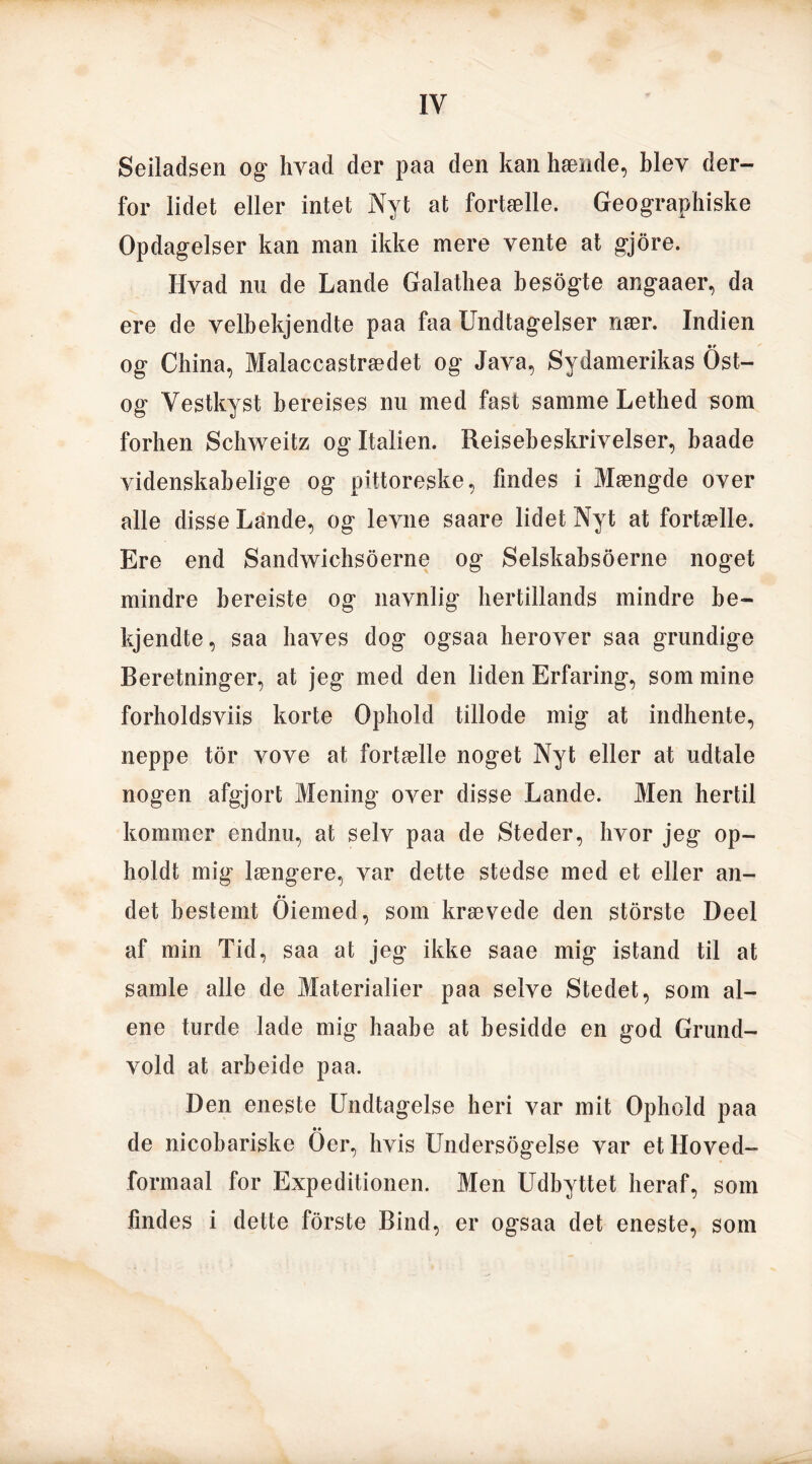 Seiladsen og hvad der paa den kan hænde, blev der- for lidet eller intet Nyt at fortælle. Geographiske Opdagelser kan man ikke mere vente at gjore. Hvad nu de Lande Galathea besogte angaaer, da ere de velbekjendte paa faa Undtagelser nær. Indien • » og China, Malaccastrædet og Java, Sydamerikas Ost- og Vestkyst bereises nu med fast samme Lethed som forhen Schweitz og Italien. Reisebeskrivelser, baade videnskabelige og pittoreske, findes i Mængde over alle disse Lande, og levne saare lidet Nyt at fortælle. Ere end Sandwichsoerne og Selskabsoerne noget mindre hereiste og navnlig hertillands mindre be- kjendte, saa haves dog ogsaa herover saa grundige Beretninger, at jeg med den liden Erfaring, som mine forholdsviis korte Ophold tillode mig at indhente, neppe tor vove at fortælle noget Nyt eller at udtale nogen afgjort Mening over disse Lande. Men hertil kommer endnu, at selv paa de Steder, hvor jeg op- holdt mig længere, var dette stedse med et eller an- •• det bestemt Oiemed, som krævede den storste Deel af min Tid, saa at jeg ikke saae mig istand til at samle alle de Materialier paa selve Stedet, som al- ene turde lade mig haabe at besidde en god Grund- vold at arheide paa. Den eneste Undtagelse heri var mit Ophold paa •• de nicobariske Oer, hvis Undersogelse var etHoved- formaal for Expeditionen. Men Udbyttet heraf, som findes i dette forste Bind, er ogsaa det eneste, som