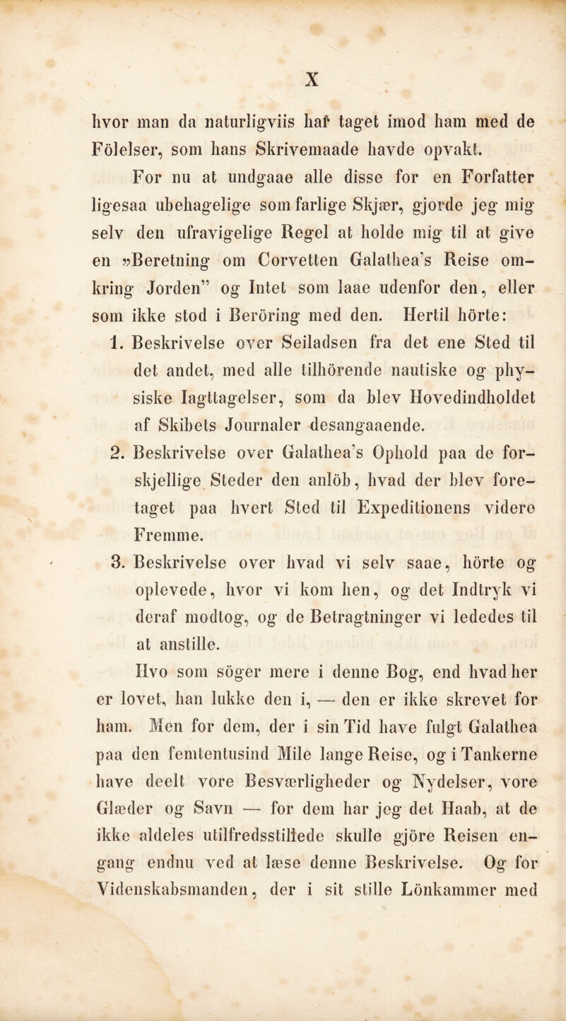 hvor man da naturligviis haf taget imod ham med de Fol eiser, som hans Skrivemaade havde opvakt. For nu at undgaae alle disse for en Forfatter ligesaa ubehagelige som farlige Skjær, gjorde jeg mig selv den ufravigelige Regel at holde mig til at give en »Beretning om Corvetten Galathea's Reise om- kring Jorden” og Intet som laae udenfor den, eller som ikke stod i Beroring med den. Hertil horte: 1. Beskrivelse over Seiladsen fra det ene Sted til det andet, med alle tilhorende nautiske og phy- siske Iagttagelser, som da blev Hovedindholdet af Skibets Journaler desangaaende. 2. Beskrivelse over Galathea’s Ophold paa de for- skjellige Steder den anlob, hvad der blev fore- taget paa hvert Sted til Expeditionens videre Fremme. 3. Beskrivelse over hvad vi selv saae, horte og oplevede, hvor vi kom hen, og det Indtryk vi deraf modtog, og de Betragtninger vi lededes til at anstille. Hvo som soger mere i denne Bog, end hvad her er lovet, han lukke den i, — den er ikke skrevet for ham. Men for dem, der i sin Tid have fulgt Galathea paa den femtentusind Mile lange Reise, og i Tankerne have deelt vore Besværligheder og Nydelser, vore Glæder og Savn — for dem har jeg det Haab, at de ikke aldeles utilfredsstillede skulle gjore Reisen en- gang endnu ved at læse denne Beskrivelse. Og for Videnskabsmanden, der i sit stille Lonkammer med