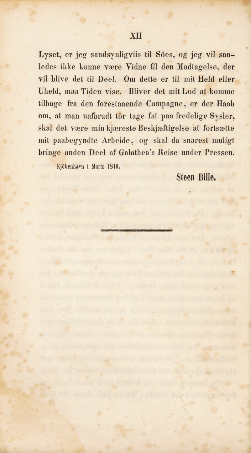 Lyset, er jeg* sandsynligvis til Soes, og jeg vil saa- ledes ikke kunne være Vidne fil den Modtagelse, der vil blive det til Deel. Om dette er til mit Held eller Uheld, maa Tiden vise. Bliver det mit Lod at komme tilbage fra den forestaaende Campagne, er der Haab om, at man uafbrudt tor tage fat paa fredelige Sysler, skal det være min kjæreste Beskjæftigelse at fortsætte mit paabegyndte Årbeide, og skal da snarest muligt bringe anden Deel af Galathea’s Reise under Pressen. Kjobenhavn i Marts 1849. Steen Bille.