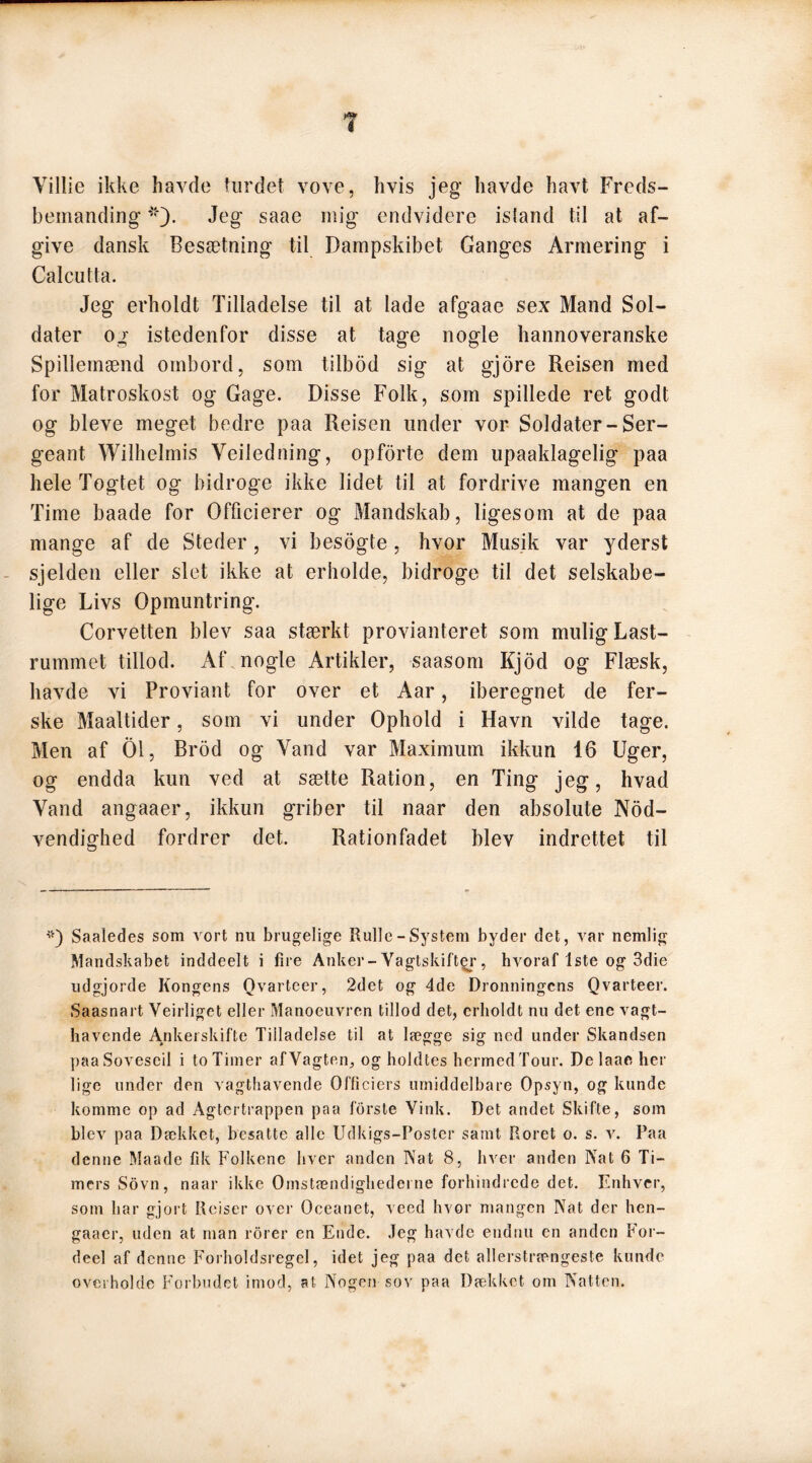 Yillie ikke havde turdet vove, hvis jeg havde havt Freds- bemanding Jeg saae mig endvidere istand til at af- give dansk Besætning til Dampskibet Ganges Armering i Calcutta. Jeg erholdt Tilladelse til at lade afgaae sex Mand Sol- dater og istedenfor disse at tage nogle hannoveranske Spillernænd ombord, som tilbod sig at gjore Reisen med for Matroskost og Gage. Disse Folk, som spillede ret godt og bleve meget bedre paa Reisen linder vor Soldater-Ser- geant Wilhelmis Yeiledning, opforte dem upaaklagelig paa hele Togtet og bidroge ikke lidet til at fordrive mangen en Time baade for Officierer og Mandskab, ligesom at de paa mange af de Steder, vi besogte, hvor Musik var yderst sjelden eller slet ikke at erholde, bidroge til det selskabe- lige Livs Opmuntring. Corvetten blev saa stærkt provianteret som mulig Last- rummet tillod. Af nogle Artikler, saasom Kjod og Flæsk, havde vi Proviant for over et Aar, iberegnet de fer- ske Maaltider, som vi under Ophold i Havn vilde tage. Men af 01, Brod og Yand var Maximum ikkun 16 Uger, og endda kun ved at sætte Ration, en Ting jeg, hvad Vand angaaer, ikkun griber til naar den absolute Nød- vendighed fordrer det. Rationfadet blev indrettet til *) Saaledes som vort nu brugelige Rulle-System byder det, var nemlig Mandskabet inddeelt i fire Anker-Vagtskifter, hvoraf 1ste og 3die udgjorde Kongens Qvarteer, 2det og 4de Dronningens Qvarteer. Saasnart Vejrliget eller Manoeuvren tillod det, erholdt nu det ene vagt- havende Ankerskifte Tilladelse til at lægge sig ned under Skandsen paaSoveseil i to Timer af Vagten, og holdtes hermed Tour. De laae her lige under den vagthavende Officiers umiddelbare Opsyn, og kunde komme op ad Agtertrappen paa forste Vink. Det andet Skifte, som blev paa Dækket, besatte alle Udkigs-Poster samt Roret o. s. v. Paa denne Maade fik Folkene hver anden Nat 8, hver anden Nat 6 Ti- mers Sovn, naar ikke Omstændighederne forhindrede det. Enhver, som har gjort Reiser over Oceanet, veed hvor mangen Nat der hen- gaaer, uden at man rorer en Ende. Jeg havde endnu en anden For- deel af denne Forholdsregel, idet jeg paa det allerstrængeste kunde overholde Forbudet imod, at Nogen sov paa Dækket om Natten.