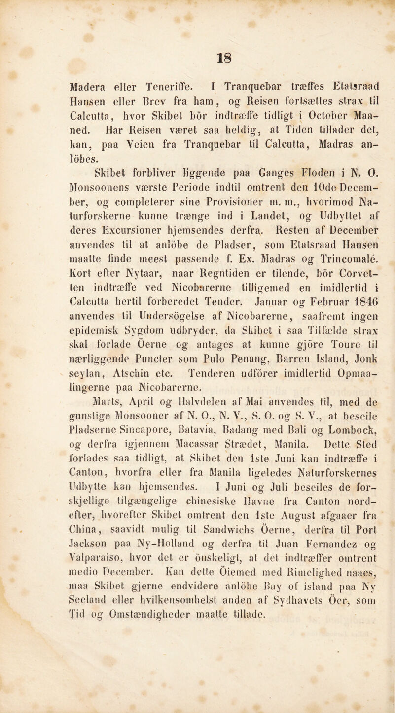 Madera eller Teneriffe. I Tranquebar træffes Etatsraad Hansen eller Brev fra ham, og Reisen fortsættes strax til Calcutta, hvor Skibet bor indtræffe tidligt i October Maa- ned. Har Reisen været saa heldig, at Tiden tillader det, kan, paa Yeien fra Tranquebar til Calcutta, Madras an- løb es. Skibet forbliver liggende paa Ganges Floden i N. O. Monsoonens værste Periode indtil omtrent den 10de Decem- ber, og completerer sine Provisioner m. m., hvorimod Na- turforskerne kunne trænge ind i Landet, og Udbyttet af deres Excursioner hjemsendes derfra. Resten af December anvendes til at anløbe de Pladser, som Etatsraad Hansen maatte finde meest passende f. Ex. Madras og Trincomalé. Kort efter Nytaar, naar Regntiden er tilende, bor Corvet- ten indtræffe ved Nicobnrerne tilligemed en imidlertid i O Calcutta hertil forberedet Tender. Januar o g Februar 1846 anvendes til Undersøgelse af Nicobarerne, saafremt ingen epidemisk Sygdom udbryder, da Skibet i saa Tilfælde strax skal forlade Oerne og antages at kunne gjore Toure til nærliggende Puncter som Pulo Penang, Barren Island, Jonk seylan, Atschin etc. Tenderen udforer imidlertid Opmaa- lingerne paa Nicobarerne. Marts, April og Halvdelen af Mai anvendes til, med de gunstige Monsooner af N. O., N. V., S. O. og S. V., at beseile Pladserne Sincapore, Batavia, Badang med Bali og Lombock, og derfra igjennem Macassar Strædet, Manila. Dette Sted forlades saa tidligt, at Skibet den 1ste Juni kan indtræffe i Canton, hvorfra eller fra Manila ligeledes Naturforskernes Udbytte kan hjemsendes. I Juni og Juli beseiles de for- skjelligc tilgængelige chinesiske Havne fra Canton nord- efter, hvorefter Skibet omtrent den 1ste August afgaaer fra China, saavidt mulig til Sandwichs Gerne, derfra til Port Jackson paa Ny-Holland og derfra til Juan Fernandez og Yalparaiso, hvor det er ønskeligt, at det indtræffer omtrent medio December. Kan dette Oiemed med Rimelighed naaes, maa Skibet gjerne endvidere anløbe Bay of island paa Ny Seeland eller hvilkensomhelst anden af Sydhavets Oer, som Tid og Omstændigheder maatte tillade.