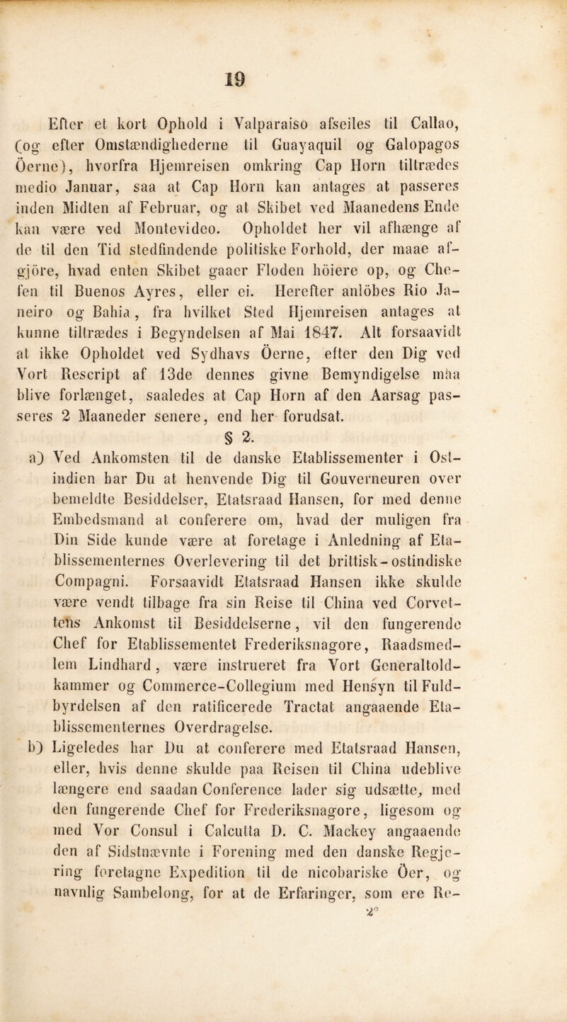 Efter et kort Ophold i Yalparaiso afseiles til Callao, (og efter Omstændighederne til Guayaquil og Galopagos Oerne), hvorfra Hjemreisen omkring Cap Horn tiltrædes medio Januar, saa at Cap Horn kan antages at passeres inden Midten af Februar, og at Skibet ved Maanedens Ende kan være ved Montevideo. Opholdet her vil afhænge af de til den Tid stedfindende politiske Forhold, der maae af- gi ore, hvad enten Skibet gaaer Floden hoiere op, og Che- fen til Buenos Ayres, eller ei. Herefter anlobes Rio Ja- ne ir o og Bahia, fra hvilket Sted Hjemreisen antages at kunne tiltrædes i Begyndelsen af Mai 1847. Alt forsaavidt at ikke Opholdet ved Sydhavs Oerne, efter den Dig ved Yort Rescript af 13de dennes givne Bemyndigelse inka blive forlænget, saaledes at Cap Horn af den Aarsag pas- seres 2 Maaneder senere, end her forudsat. § 2. a) Yed Ankomsten til de danske Etablissementer i Ost- indien har Du at henvende Dig til Gouverneuren over bemeldte Besiddelser, Etatsraad Hansen, for med denne Embedsmand at conferere om, hvad der muligen fra Din Side kunde være at foretage i Anledning af Eta- blissementernes Overlevering til det brittisk-ostindiske Compagni. Forsaavidt Etatsraad Hansen ikke skulde være vendt tilbage fra sin Reise til China ved Corvet- tens Ankomst til Besiddelserne, vil den fungerende Chef for Etablissementet Frederiksnagore, Raadsmed- lem Lindhard, være instrueret fra Yort Generaltold- kammer og Commerce-Collegium med Hensyn til Fuld- byrdelsen af den ratificerede Tractat angaaende Eta- blissementernes Overdragelse, bj Ligeledes har Du at conferere med Etatsraad Hansen, eller, hvis denne skulde paa Reisen til China udeblive længere end saadan Conference lader sig udsætte^ med den fungerende Chef for Frederiksnagore, ligesom og med Vor Consul i Calcutta D. C. Mackcy angaaende den af Sidstnævnte i Forening med den danske Regjc- ring foretagne Expedition til de nicobariske Oer, og navnlig Sambelong, for at de Erfaringer, som ere Re-