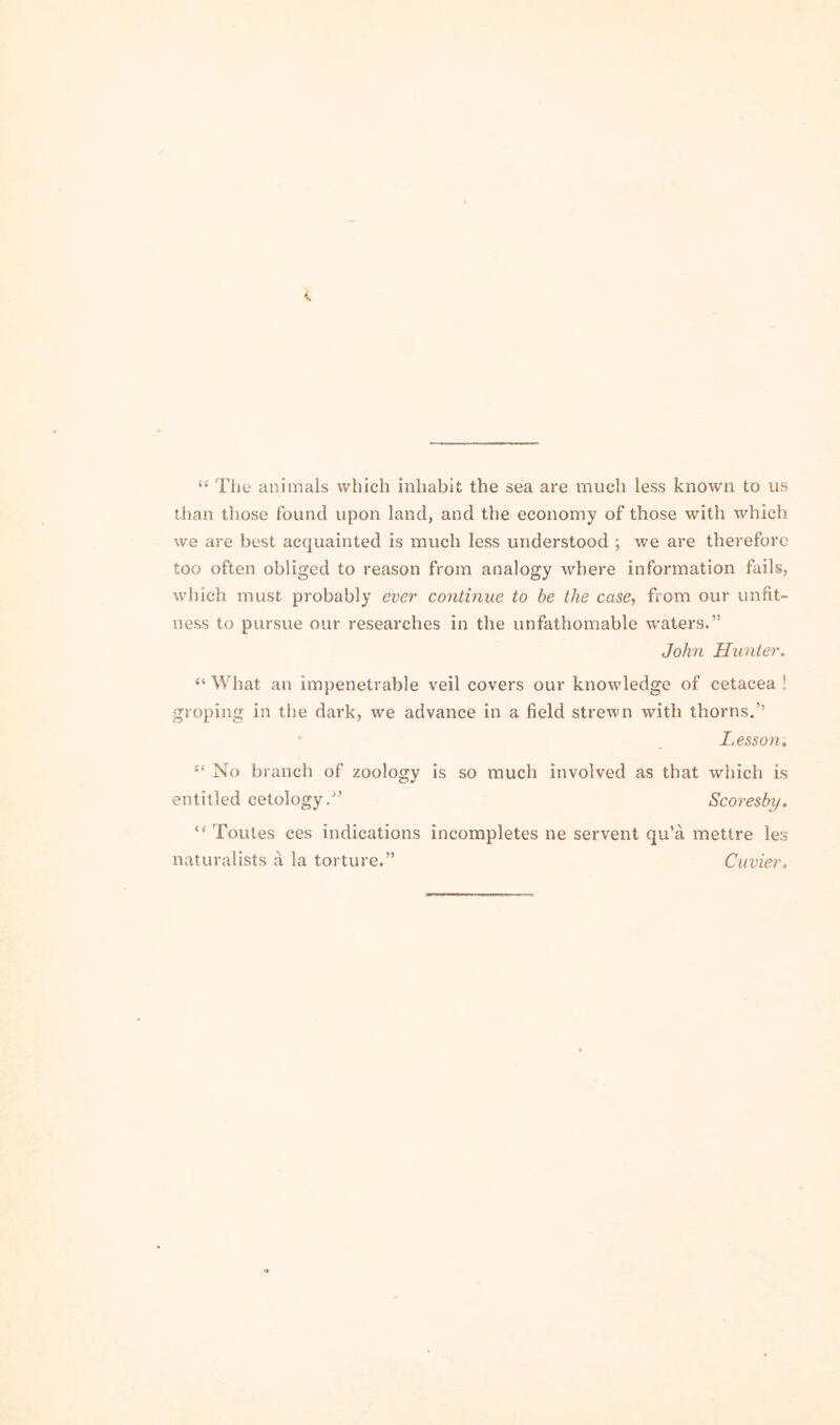 “ Tlie animals which inhabit the sea are much less known to us than those found upon land, and the economy of those with which we are best acquainted is much less understood ; we are therefore too often obliged to reason from analogy where information fails, which must probably eve?' co?itinue to be the case, from our unfit- ness to pursue our researches in the unfathomable w'aters.” John Hu?ite?'. “ What an impenetrable veil covers our knowledge of cetacea ! groping in the dark, we advance in a field strewn with thorns.’’ Lesso?i, “ No branch of zoology is so much involved as that which is entitled cetology/’ Scoi'esby. “ Toutes ces indications incompletes ne servent qu’a mettre les naturalists a la torture.” Cuvie?',