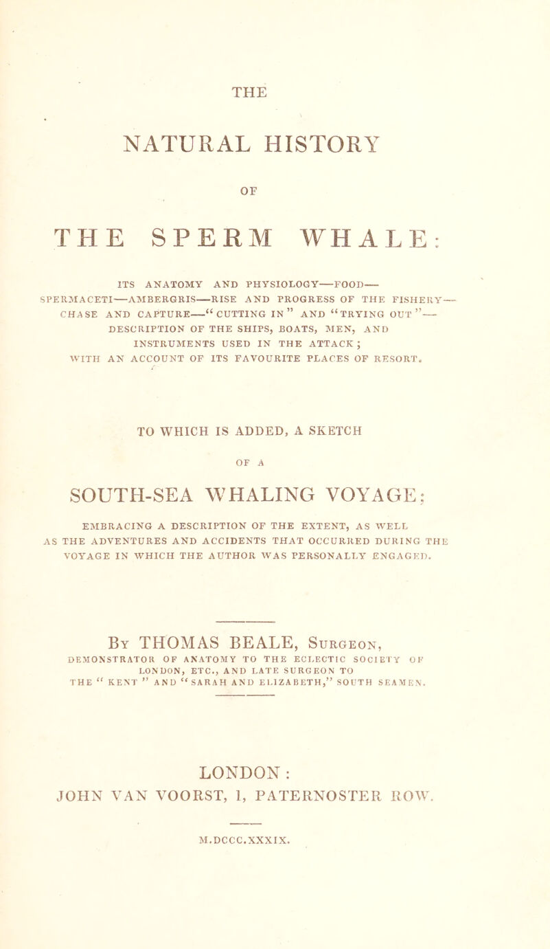 THE NATURAL HISTORY OF THE SPERM WHALE: ITS ANATOMY AND PHYSIOLOGY FOOD SPERMACETI AMBERGRIS RISE AND PROGRESS OF THE FISHERY— CHASE AND CAPTURE “CUTTING IN ” AND “TRYING OUT’” DESCRIPTION OF THE SHIPS, BOATS, MEN, AND INSTRUMENTS USED IN THE ATTACK; WITH AN ACCOUNT OF ITS FAVOURITE PLACES OF RESORT. TO WHICH IS ADDED, A SKETCH OF A SOUTH-SEA WHALING VOYAGE; EMBRACING A DESCRIPTION OF THE EXTENT, AS WELL AS THE ADVENTURES AND ACCIDENTS THAT OCCURRED DURING THE VOYAGE IN WHICH THE AUTHOR WAS PERSONALLY ENGAGED. By THOMAS BEALE, Surgeon, DEMONSTRATOR OF ANATOMY TO THE ECLECTIC SOCIETY OF LONDON, ETC., AND LATE SURGEON TO THE “ KENT ” AND “SARAH AND EUlZABETH,” SOUTH SEAMEN. LONDON: JOHN VAN VOORST, 1, PATERNOSTER ROW. M.DCCC.XXXIX