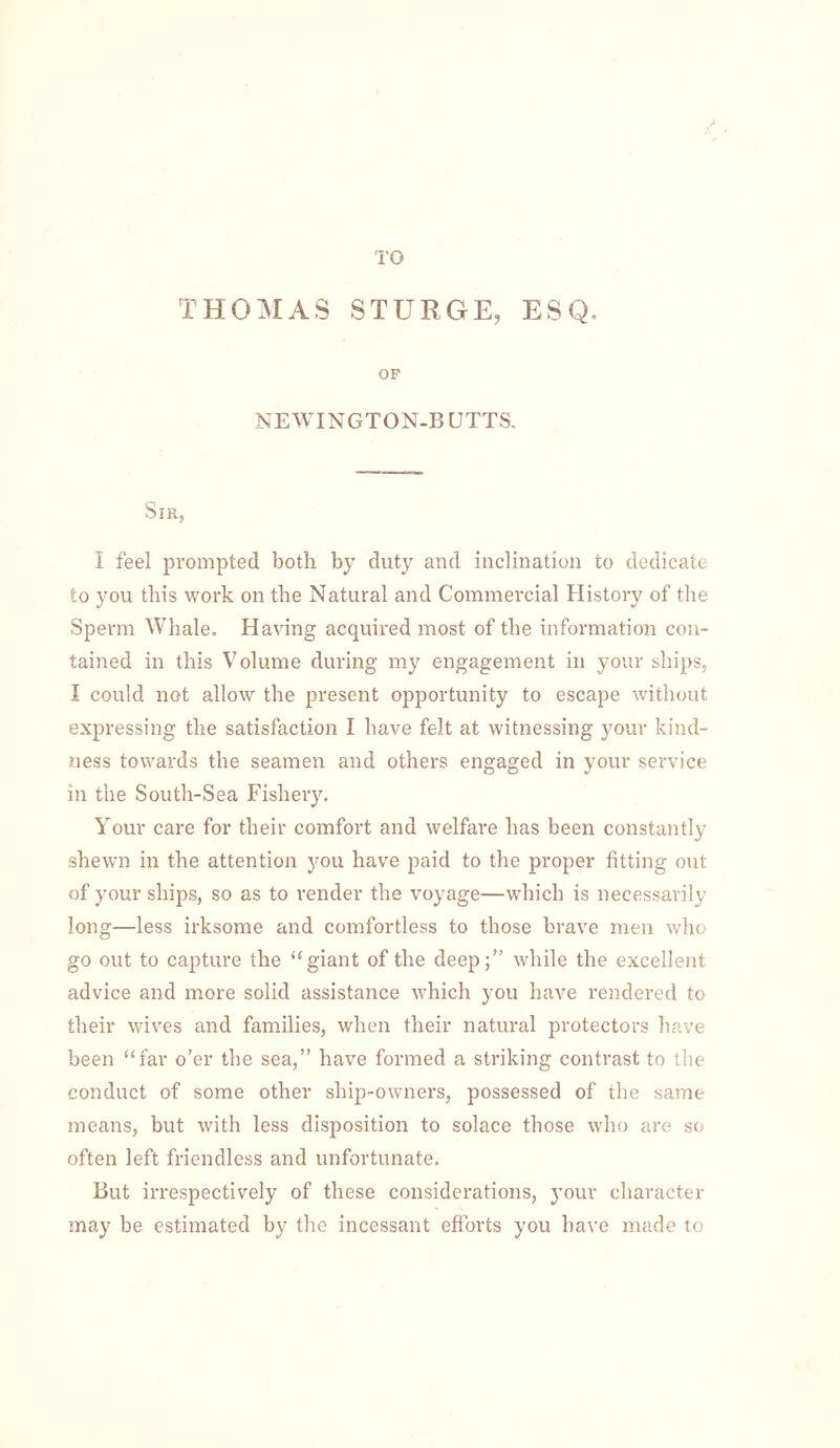 TO THOMAS STURGE, ESQ. OP NEWINGTON-B UTTS. Sir, I feel prompted both by duty and inclination to dedicate to you this work on the Natural and Commercial History of the Sperm Whale. Having acquired most of the information con- tained in this Volume during my engagement in your sliips, I could not allow the present opportunity to escape without expressing the satisfaction I have felt at witnessing your kind- ness towards the seamen and others engaged in your service in the South-Sea Fishery. Your care for their comfort and welfare has been constantly shewn in the attention you have paid to the proper fitting out of your ships, so as to render the voyage—which is necessarily long—less irksome and comfortless to those brave men who go out to capture the “giant of the deep;” while the excellent advice and more solid assistance which you have rendered to their wives and families, when their natural protectors have been “far o’er the sea,” have formed a striking contrast to the conduct of some other ship-owners, possessed of the same means, but with less disposition to solace those who are so often left friendless and unfortunate. But irrespectively of these considerations, j’our character may be estimated by the incessant efforts you have made to