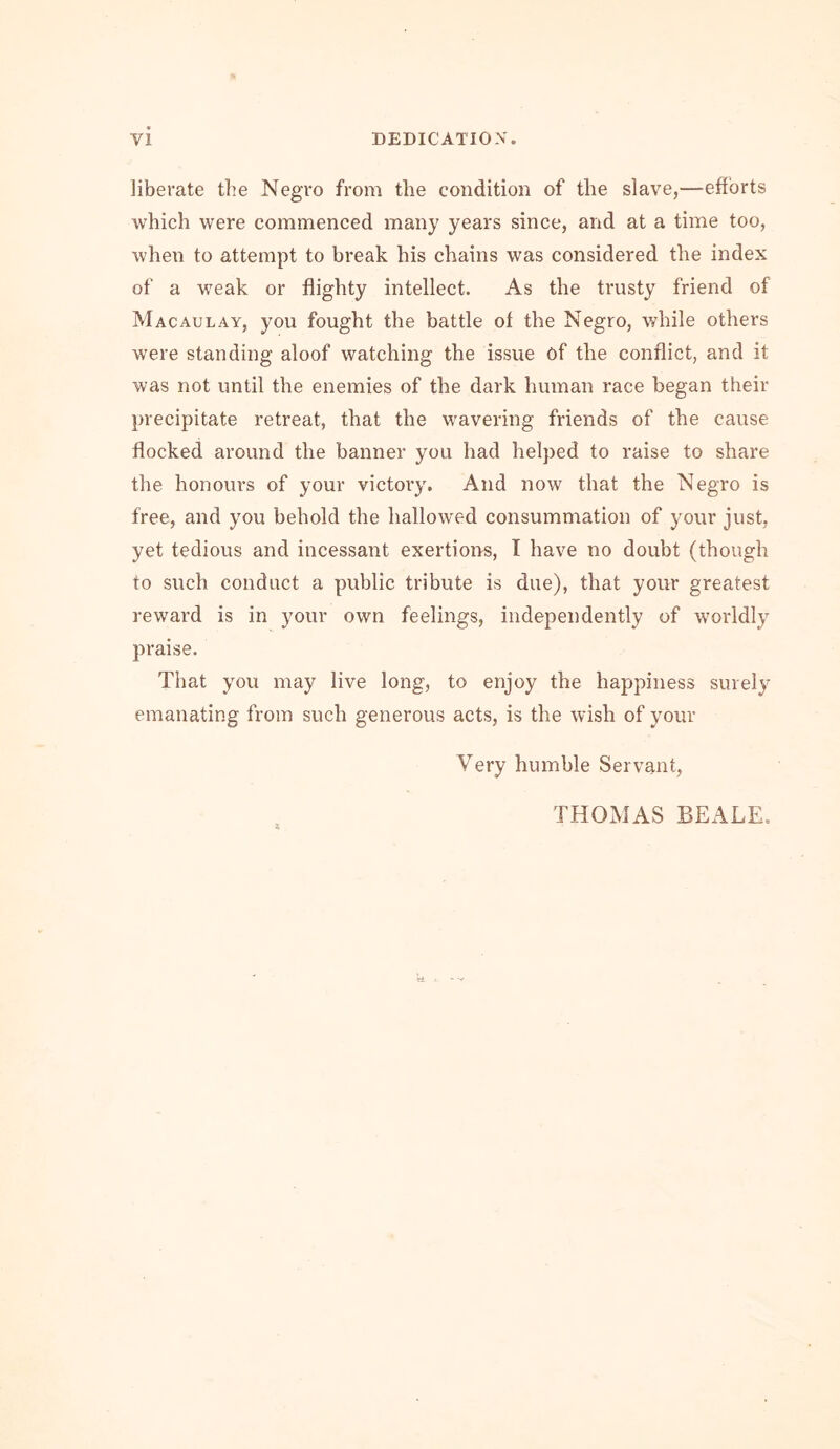 liberate the Negro from the condition of the slave,—efforts which were commenced many years since, and at a time too, when to attempt to break his chains was considered the index of a weak or flighty intellect. As the trusty friend of Macaulay, you fought the battle of the Negro, while others were standing aloof watching the issue of the conflict, and it was not until the enemies of the dark human race began their precipitate retreat, that the wavering friends of the cause flocked around the banner you had helped to raise to share the honours of your victory. And now that the Negro is free, and you behold the hallowed consummation of your just, yet tedious and incessant exertions, I have no doubt (though to such conduct a public tribute is due), that your greatest reward is in your own feelings, independently of worldly praise. That you may live long, to enjoy the happiness surely emanating from such generous acts, is the wish of your Very humble Servant, THOMAS BEALE.