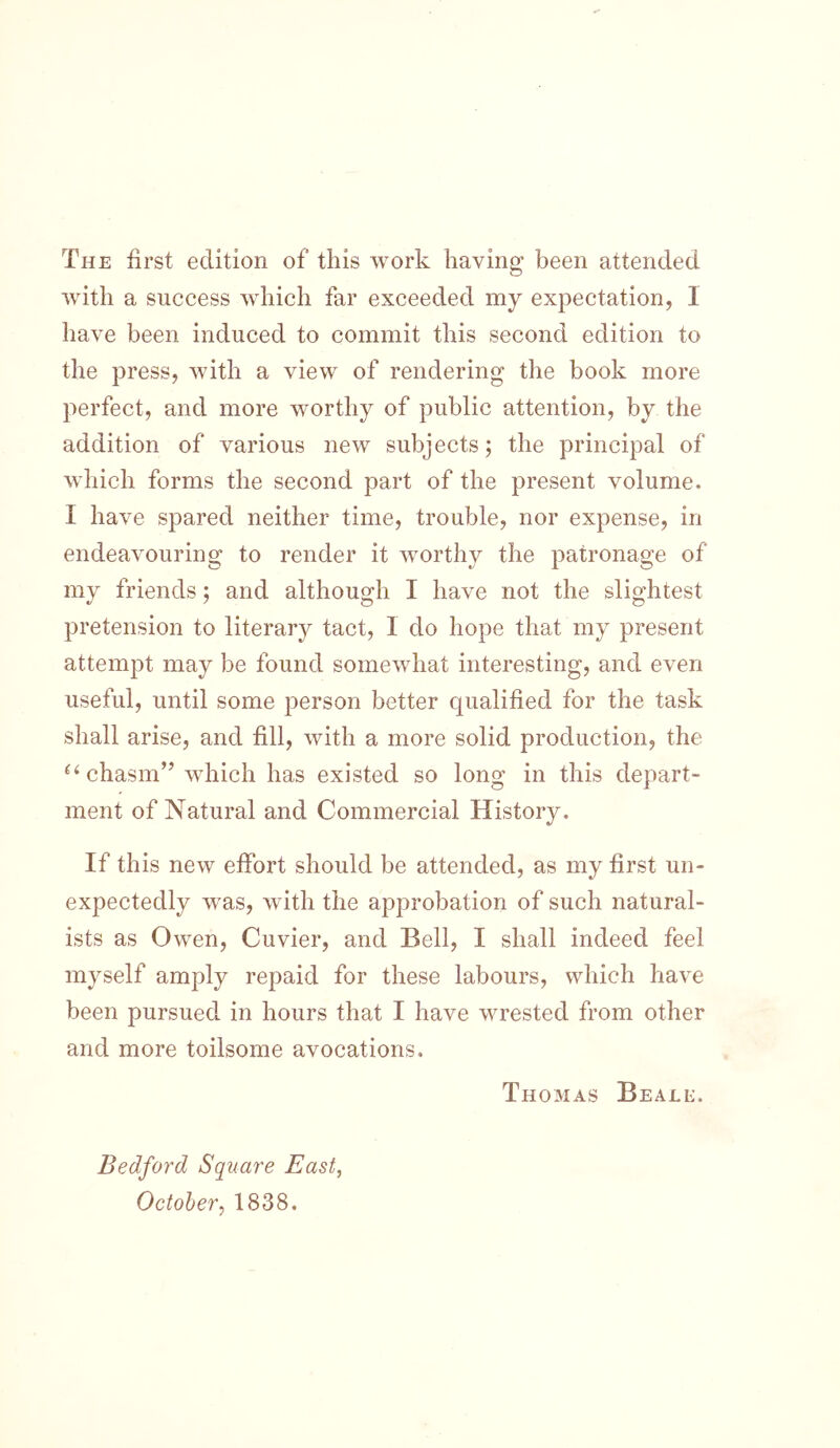 The first edition of this work having been attended with a success which far exceeded my expectation, 1 have been induced to commit this second edition to the press, with a view of rendering the book more perfect, and more worthy of public attention, by the addition of various new subjects; the principal of which forms the second part of the present volume. I have spared neither time, trouble, nor expense, in endeavouring to render it worthy the patronage of my friends; and although I have not the slightest pretension to literary tact, 1 do hope that my present attempt may be found somewhat interesting, and even useful, until some person better qualified for the task shall arise, and fill, with a more solid production, the chasm” which has existed so long in this depart- ment of Natural and Commercial History. If this new effort should be attended, as my first un- expectedly was, with the approbation of such natural- ists as Owen, Cuvier, and Bell, I shall indeed feel myself amply repaid for these labours, which have been pursued in hours that I have wrested from other and more toilsome avocations. Thomas Beali:. Bedford Square East, October^ 1838.