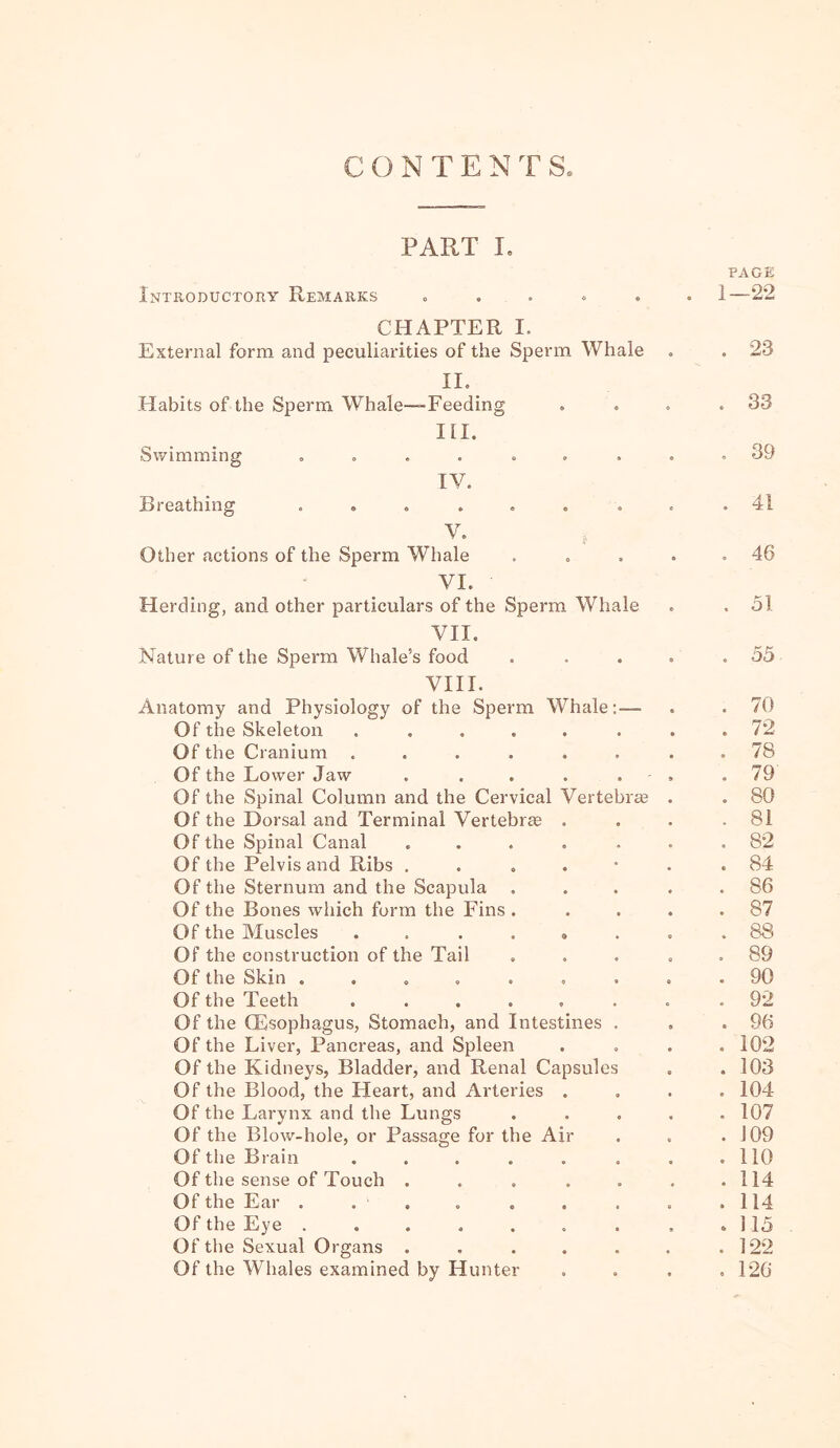 CONTENTS. PART I. PAGE Introductory Remarks 0 • « 1—22 CHAPTER I. External form and peculiarities of the Sperm Whale . 23 II. Habits of the Sperm Whale-Feeding 0 O 0 . 33 HI. Swimming ..... 9 ft « . 39 IV. Breathing ..... « a 0 . 41 V. Other actions of the Sperm Whale 0 0 * , 46 VI. Herding, and other particulars of the Sperm Whale . 31 VII. Nature of the Sperm Whale’s food • • « . 53 VIII. Anatomy and Physiology of the Sperm Whale:— . . 70 Of the Skeleton .... ft ft ft . 72 Of the Cranium .... ft ft ft . 78 Of the Lower Jaw ft ft ' » . 79 Of the Spinal Column and the Cervical Vertebice . . 80 Of the Dorsal and Terminal Vertebree ft ft ft . 8i Of the Spinal Canal ft • ft . 82 Of the Pelvis and Ribs . ft ft . 84 Of the Sternum and the Scapula ft ft ft . 86 Of the Bones which form the Fins . ft ft ft . 87 Of the Muscles .... • » « . 88 Of the construction of the Tail ft ft 0 . 89 Of the Skin ..... ft ft 0 . 90 Of the Teeth .... ft ft ft . 92 Of the Oesophagus, Stomach, and Intestines , . 96 Of the Liver, Pancreas, and Spleen ft ft ft . 102 Of the Kidneys, Bladder, and Renal Capsules . 103 Of the Blood, the Heart, and Arteries ft 0 ft . 104 Of the Larynx and the Lungs ft ft ft . 107 Of the Blow-hole, or Passage for the Air . 109 Of the Brain .... ft ft ft . no Of the sense of Touch . ft ft ft . 114 Of the Ear . . . ft • a . 114 Of the Eye ..... a ft 9 . ] 15 Of the Sexual Organs . ft ft ft . 122 Of the Whales examined by Hunter ft ft ft . 126