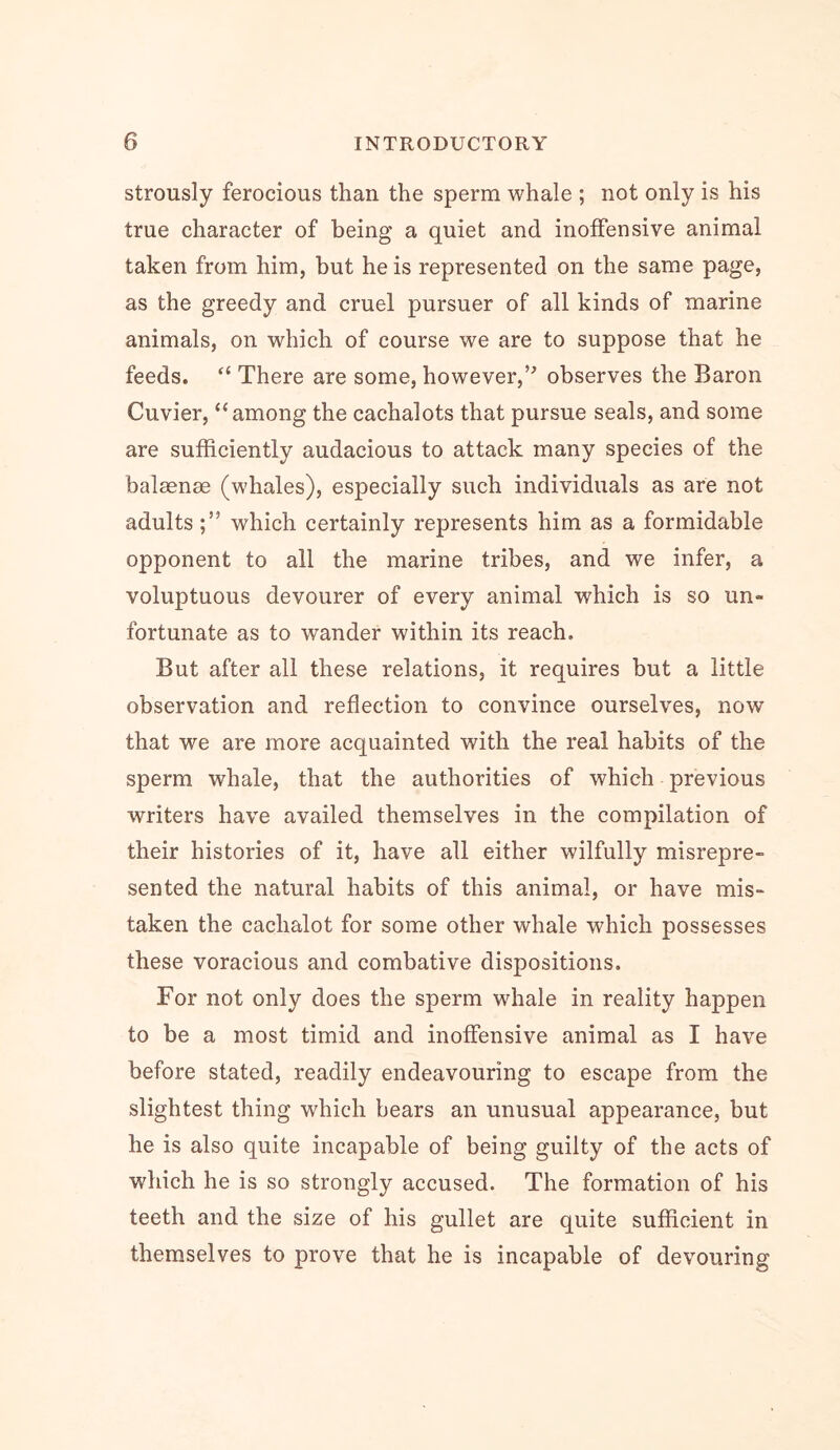 strously ferocious than the sperm whale ; not only is his true character of being a quiet and inoffensive animal taken from him, but he is represented on the same page, as the greedy and cruel pursuer of all kinds of marine animals, on which of course we are to suppose that he feeds. “ There are some, however,’^ observes the Baron Cuvier, “among the cachalots that pursue seals, and some are sufficiently audacious to attack many species of the balsenae (whales), especially such individuals as are not adults;” which certainly represents him as a formidable opponent to all the marine tribes, and we infer, a voluptuous devourer of every animal which is so un- fortunate as to wander within its reach. But after all these relations, it requires but a little observation and reflection to convince ourselves, now that we are more acquainted with the real habits of the sperm whale, that the authorities of which previous writers have availed themselves in the compilation of their histories of it, have all either wilfully misrepre- sented the natural habits of this animal, or have mis- taken the cachalot for some other whale which possesses these voracious and combative dispositions. For not only does the sperm whale in reality happen to be a most timid and inoffensive animal as I have before stated, readily endeavouring to escape from the slightest thing which bears an unusual appearance, but he is also quite incapable of being guilty of the acts of which he is so strongly accused. The formation of his teeth and the size of his gullet are quite sufficient in themselves to prove that he is incapable of devouring