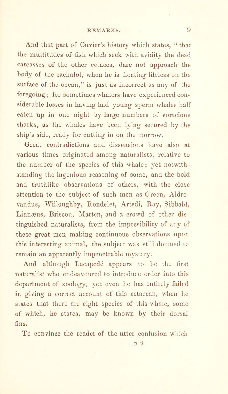 And that part of Cuvier’s history which states, “ that the multitudes of fish which seek with avidity the dead carcasses of the other cetacea, dare not approach the body of the cachalot, when he is floating lifeless on the surface of the ocean,” is just as incorrect as any of the foregoing; for sometimes whalers have experienced con- siderable losses in having had young sperm whales half eaten up in one night by large numbers of voracious sharks, as the whales have been lying secured by the ship’s side, ready for cutting in on the morrow. Great contradictions and dissensions have also at various times originated among naturalists, relative to the number of the species of this whale; yet notwith- standing the ingenious reasoning of some, and the bold and truthlike observations of others, with the close attention to the subject of such men as Green, Aldro- vandus, Willoughby, Rondelet, Artedi, Ray, Sibbald, Linnaeus, Brisson, Marten, and a crowd of other dis- tinguished naturalists, from the impossibility of any of these great men making continuous observations upon this interesting animal, the subject was still doomed to remain an apparently impenetrable mystery. And although Lacapede appears to be the first naturalist who endeavoured to introduce order into this department of zoology, yet even he has entirely failed in giving a correct account of this cetacean, when he states that there are eight species of this whale, some of which, he states, may be known by their dorsal fins. To convince the reader of the utter confusion which B 2