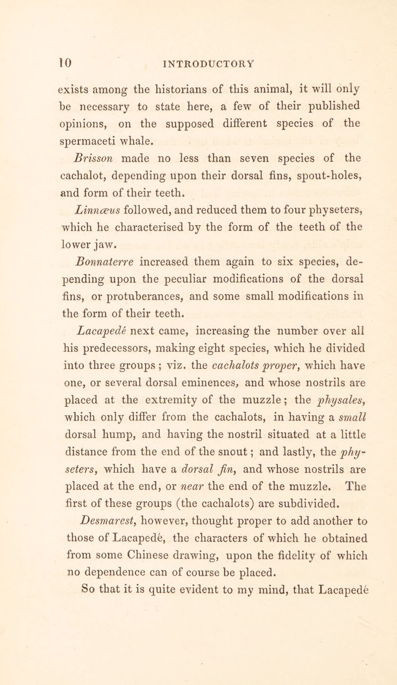 exists among the historians of this animal, it will only he necessary to state here, a few of their published opinions, on the supposed different species of the spermaceti whale. Brisson made no less than seven species of the cachalot, depending upon their dorsal fins, spout-holes, and form of their teeth. Linnceus followed, and reduced them to four physeters, which he characterised by the form of the teeth of the lower jaw. Bonnaterre increased them again to six species, de- pending upon the peculiar modifications of the dorsal fins, or protuberances, and some small modifications in the form of their teeth. Lacapede next came, increasing the number over all his predecessors, making eight species, which he divided into three groups; viz. the cachalots proper, which have one, or several dorsal eminences, and whose nostrils are placed at the extremity of the muzzle; the physales, which only differ from the cachalots, in having a small dorsal hump, and having the nostril situated at a little distance from the end of the snout; and lastly, the phy- seters, which have a dorsal Jin, and whose nostrils are placed at the end, or near the end of the muzzle. The first of these groups (the cachalots) are subdivided. Desmarest, however, thought proper to add another to those of Lacapede, the characters of which he obtained from some Chinese drawing, upon the fidelity of which no dependence can of course be placed. So that it is quite evident to my mind, that Lacapede