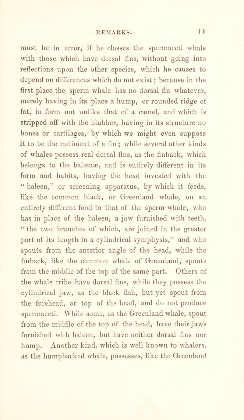 must be in error, if he classes the spermaceti whale with those which have dorsal fins, without going into reflections upon the other species, which he causes to depend on differences which do not exist; because in the first place the sperm whale has no dorsal fin whatever, merely having in its place a hump, or rounded ridge of fat, in form not unlike that of a camel, and which is stripped off with the blubber, having in its structure no bones or cartilages, by which we might even suppose it to be the rudiment of a fin ; while several other kinds of whales possess real dorsal fins, as the finback, which belongs to the balaenae, and is entirely different in its form and habits, having the head invested with the “ baleen,” or screening apparatus, by which it feeds, like the common black, or Greenland whale, on an entirely different food to that of the sperm whale, who has in place of the baleen, a jaw furnished with teeth, the two branches of which, are joined in the greater part of its length in a cylindrical symphysis,” and who spouts from the anterior angle of the head, while the finback, like the common whale of Greenland, spouts from the middle of the top of the same part. Others of the whale tribe have dorsal fins, while they possess the cylindrical jaw, as the black fish, but yet spout from the forehead, or top of the head, and do not produce spermaceti. While some, as the Greenland whale, spout from the middle of the top of the head, have their jaws furnished with baleen, but have neither dorsal fins nor hump. Another kind, which is well known to whalers, as the humpbacked whale, possesses, like the Greenland