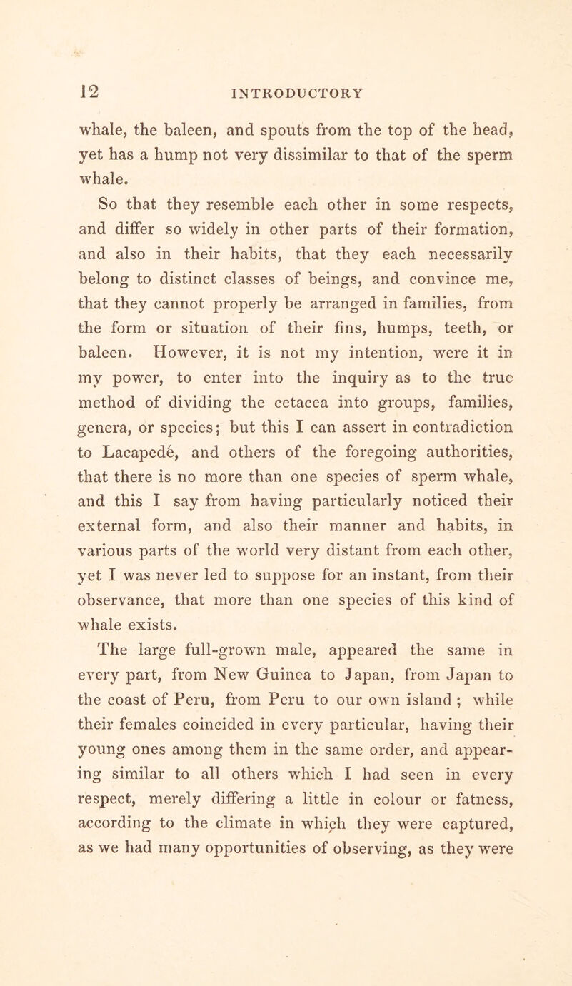 whale, the baleen, and spouts from the top of the head, yet has a hump not very dissimilar to that of the sperm whale. So that they resemble each other in some respects, and differ so widely in other parts of their formation, and also in their habits, that they each necessarily belong to distinct classes of beings, and convince me, that they cannot properly be arranged in families, from the form or situation of their fins, humps, teeth, or baleen. However, it is not my intention, were it in my power, to enter into the inquiry as to the true method of dividing the cetacea into groups, families, genera, or species; but this I can assert in contradiction to Lacapede, and others of the foregoing authorities, that there is no more than one species of sperm whale, and this I say from having particularly noticed their external form, and also their manner and habits, in various parts of the world very distant from each other, yet I was never led to suppose for an instant, from their observance, that more than one species of this kind of whale exists. The large full-grown male, appeared the same in every part, from New Guinea to Japan, from Japan to the coast of Peru, from Peru to our own island ; while their females coincided in every particular, having their young ones among them in the same order, and appear- ing similar to all others which I had seen in every respect, merely differing a little in colour or fatness, according to the climate in which they were captured, as we had many opportunities of observing, as they were