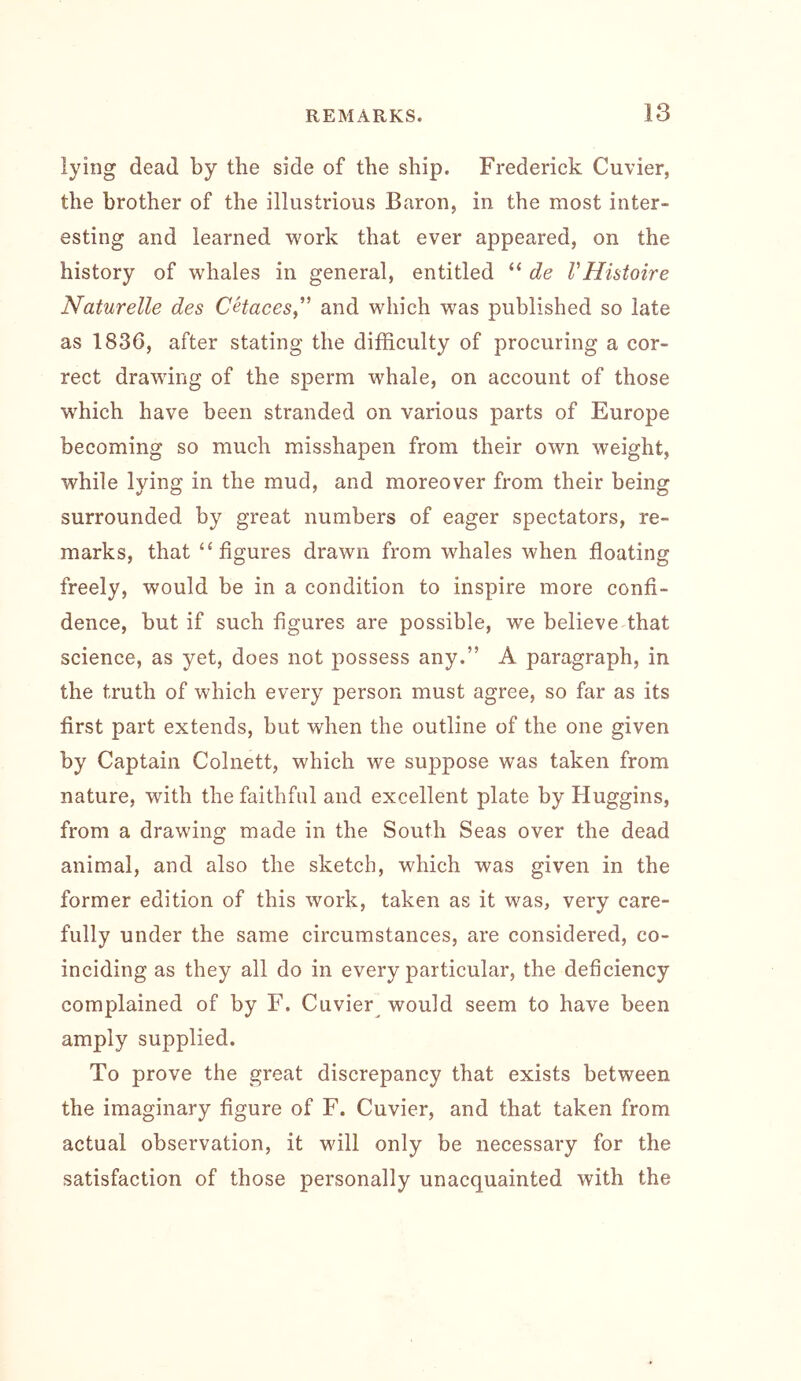 lying dead by the side of the ship. Frederick Cuvier, the brother of the illustrious Baron, in the most inter- esting and learned work that ever appeared, on the history of whales in general, entitled “ de VHistoire Naturelle des CHaces,’ and which was published so late as 1836, after stating the difficulty of procuring a cor- rect drawing of the sperm wffiale, on account of those which have been stranded on various parts of Europe becoming so much misshapen from their own weight, while lying in the mud, and moreover from their being surrounded by great numbers of eager spectators, re- marks, that ‘ffigures drawn from whales when floating freely, would be in a condition to inspire more confi- dence, but if such figures are possible, we believe that science, as yet, does not possess any.” A paragraph, in the truth of which every person must agree, so far as its first part extends, but when the outline of the one given by Captain Colnett, which we suppose was taken from nature, with the faithful and excellent plate by Huggins, from a drawing made in the South Seas over the dead animal, and also the sketch, which was given in the former edition of this work, taken as it was, very care- fully under the same circumstances, are considered, co- inciding as they all do in every particular, the deficiency complained of by F. Cuvier would seem to have been amply supplied. To prove the great discrepancy that exists between the imaginary figure of F. Cuvier, and that taken from actual observation, it will only be necessary for the satisfaction of those personally unacquainted with the